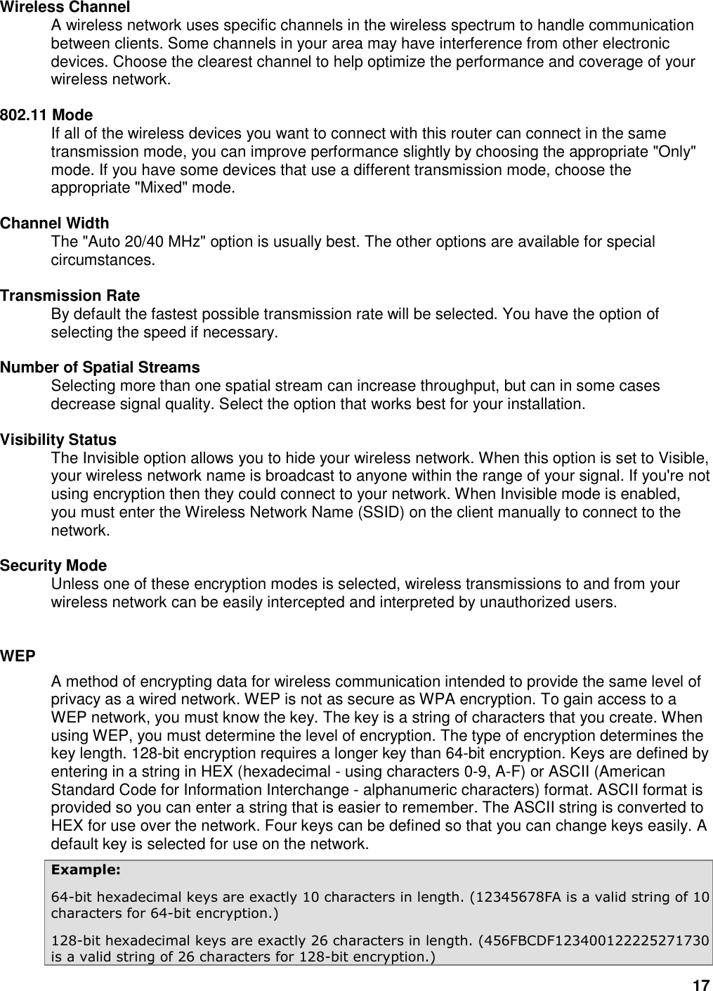17 Wireless Channel   A wireless network uses specific channels in the wireless spectrum to handle communication between clients. Some channels in your area may have interference from other electronic devices. Choose the clearest channel to help optimize the performance and coverage of your wireless network.    802.11 Mode   If all of the wireless devices you want to connect with this router can connect in the same transmission mode, you can improve performance slightly by choosing the appropriate &quot;Only&quot; mode. If you have some devices that use a different transmission mode, choose the appropriate &quot;Mixed&quot; mode.    Channel Width   The &quot;Auto 20/40 MHz&quot; option is usually best. The other options are available for special circumstances.    Transmission Rate   By default the fastest possible transmission rate will be selected. You have the option of selecting the speed if necessary.    Number of Spatial Streams   Selecting more than one spatial stream can increase throughput, but can in some cases decrease signal quality. Select the option that works best for your installation.    Visibility Status   The Invisible option allows you to hide your wireless network. When this option is set to Visible, your wireless network name is broadcast to anyone within the range of your signal. If you&apos;re not using encryption then they could connect to your network. When Invisible mode is enabled, you must enter the Wireless Network Name (SSID) on the client manually to connect to the network.    Security Mode   Unless one of these encryption modes is selected, wireless transmissions to and from your wireless network can be easily intercepted and interpreted by unauthorized users.     WEP   A method of encrypting data for wireless communication intended to provide the same level of privacy as a wired network. WEP is not as secure as WPA encryption. To gain access to a WEP network, you must know the key. The key is a string of characters that you create. When using WEP, you must determine the level of encryption. The type of encryption determines the key length. 128-bit encryption requires a longer key than 64-bit encryption. Keys are defined by entering in a string in HEX (hexadecimal - using characters 0-9, A-F) or ASCII (American Standard Code for Information Interchange - alphanumeric characters) format. ASCII format is provided so you can enter a string that is easier to remember. The ASCII string is converted to HEX for use over the network. Four keys can be defined so that you can change keys easily. A default key is selected for use on the network.   Example:   64-bit hexadecimal keys are exactly 10 characters in length. (12345678FA is a valid string of 10 characters for 64-bit encryption.)   128-bit hexadecimal keys are exactly 26 characters in length. (456FBCDF123400122225271730 is a valid string of 26 characters for 128-bit encryption.)   