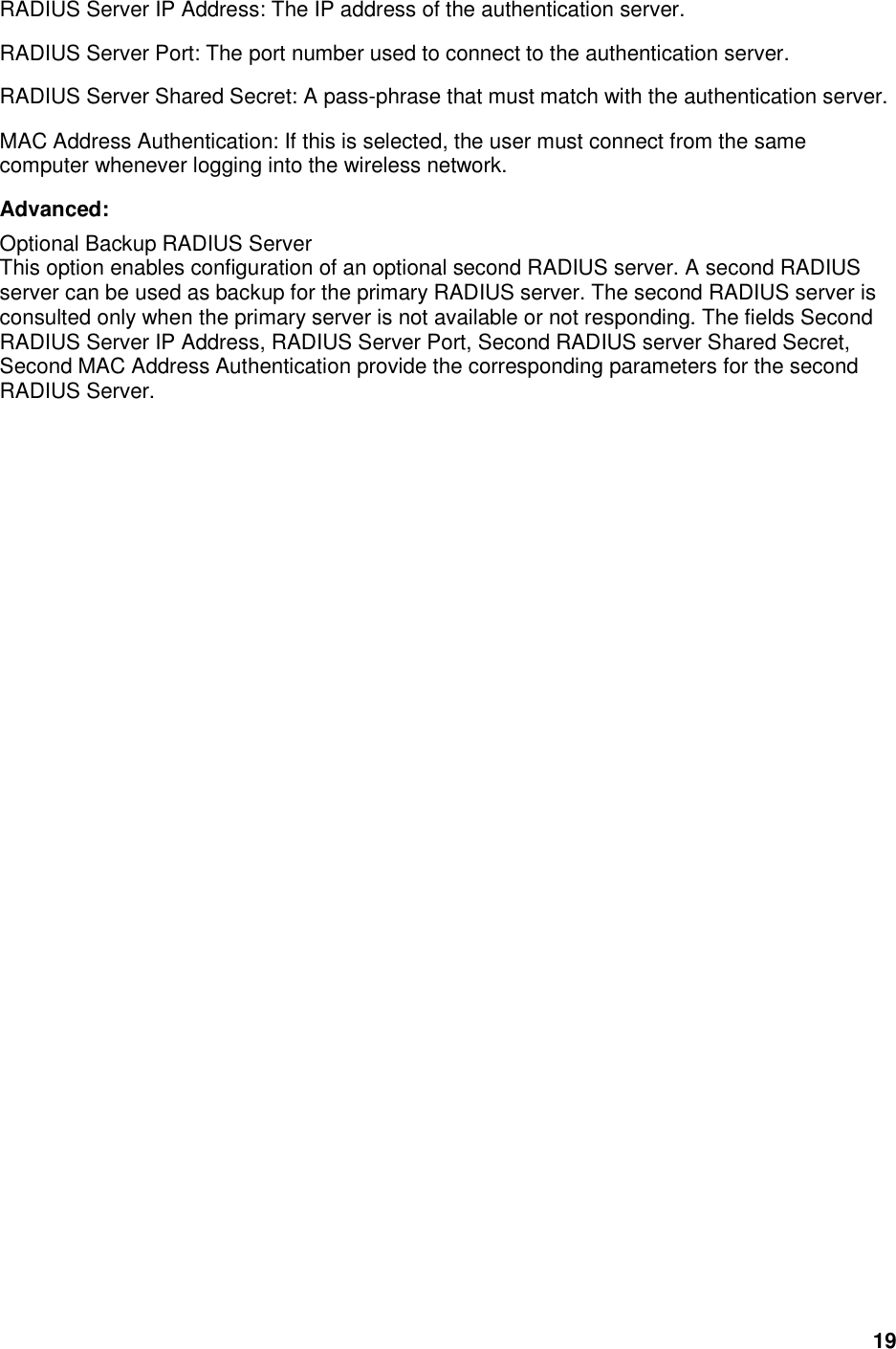 19 RADIUS Server IP Address: The IP address of the authentication server.   RADIUS Server Port: The port number used to connect to the authentication server.   RADIUS Server Shared Secret: A pass-phrase that must match with the authentication server.   MAC Address Authentication: If this is selected, the user must connect from the same computer whenever logging into the wireless network.   Advanced:   Optional Backup RADIUS Server   This option enables configuration of an optional second RADIUS server. A second RADIUS server can be used as backup for the primary RADIUS server. The second RADIUS server is consulted only when the primary server is not available or not responding. The fields Second RADIUS Server IP Address, RADIUS Server Port, Second RADIUS server Shared Secret, Second MAC Address Authentication provide the corresponding parameters for the second RADIUS Server.   
