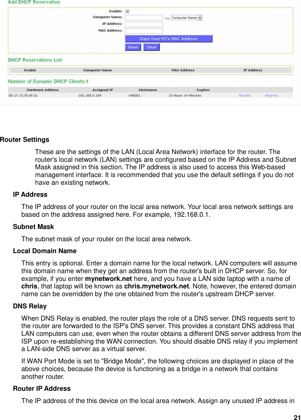 21    Router Settings   These are the settings of the LAN (Local Area Network) interface for the router. The router&apos;s local network (LAN) settings are configured based on the IP Address and Subnet Mask assigned in this section. The IP address is also used to access this Web-based management interface. It is recommended that you use the default settings if you do not have an existing network.   IP Address   The IP address of your router on the local area network. Your local area network settings are based on the address assigned here. For example, 192.168.0.1.   Subnet Mask   The subnet mask of your router on the local area network.   Local Domain Name   This entry is optional. Enter a domain name for the local network. LAN computers will assume this domain name when they get an address from the router&apos;s built in DHCP server. So, for example, if you enter mynetwork.net here, and you have a LAN side laptop with a name of chris, that laptop will be known as chris.mynetwork.net. Note, however, the entered domain name can be overridden by the one obtained from the router&apos;s upstream DHCP server.   DNS Relay   When DNS Relay is enabled, the router plays the role of a DNS server. DNS requests sent to the router are forwarded to the ISP&apos;s DNS server. This provides a constant DNS address that LAN computers can use, even when the router obtains a different DNS server address from the ISP upon re-establishing the WAN connection. You should disable DNS relay if you implement a LAN-side DNS server as a virtual server.   If WAN Port Mode is set to &quot;Bridge Mode&quot;, the following choices are displayed in place of the above choices, because the device is functioning as a bridge in a network that contains another router. Router IP Address   The IP address of the this device on the local area network. Assign any unused IP address in 