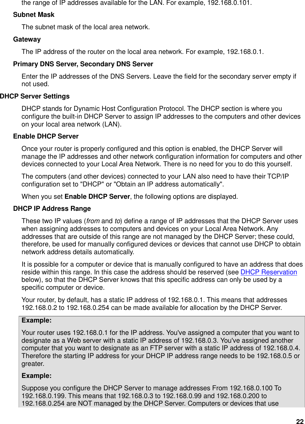 22 the range of IP addresses available for the LAN. For example, 192.168.0.101.   Subnet Mask   The subnet mask of the local area network.   Gateway   The IP address of the router on the local area network. For example, 192.168.0.1.   Primary DNS Server, Secondary DNS Server   Enter the IP addresses of the DNS Servers. Leave the field for the secondary server empty if not used.   DHCP Server Settings   DHCP stands for Dynamic Host Configuration Protocol. The DHCP section is where you configure the built-in DHCP Server to assign IP addresses to the computers and other devices on your local area network (LAN).   Enable DHCP Server   Once your router is properly configured and this option is enabled, the DHCP Server will manage the IP addresses and other network configuration information for computers and other devices connected to your Local Area Network. There is no need for you to do this yourself.   The computers (and other devices) connected to your LAN also need to have their TCP/IP configuration set to &quot;DHCP&quot; or &quot;Obtain an IP address automatically&quot;.   When you set Enable DHCP Server, the following options are displayed.   DHCP IP Address Range   These two IP values (from and to) define a range of IP addresses that the DHCP Server uses when assigning addresses to computers and devices on your Local Area Network. Any addresses that are outside of this range are not managed by the DHCP Server; these could, therefore, be used for manually configured devices or devices that cannot use DHCP to obtain network address details automatically.   It is possible for a computer or device that is manually configured to have an address that does reside within this range. In this case the address should be reserved (see DHCP Reservation below), so that the DHCP Server knows that this specific address can only be used by a specific computer or device.   Your router, by default, has a static IP address of 192.168.0.1. This means that addresses 192.168.0.2 to 192.168.0.254 can be made available for allocation by the DHCP Server.   Example:   Your router uses 192.168.0.1 for the IP address. You&apos;ve assigned a computer that you want to designate as a Web server with a static IP address of 192.168.0.3. You&apos;ve assigned another computer that you want to designate as an FTP server with a static IP address of 192.168.0.4. Therefore the starting IP address for your DHCP IP address range needs to be 192.168.0.5 or greater.   Example:   Suppose you configure the DHCP Server to manage addresses From 192.168.0.100 To 192.168.0.199. This means that 192.168.0.3 to 192.168.0.99 and 192.168.0.200 to 192.168.0.254 are NOT managed by the DHCP Server. Computers or devices that use 