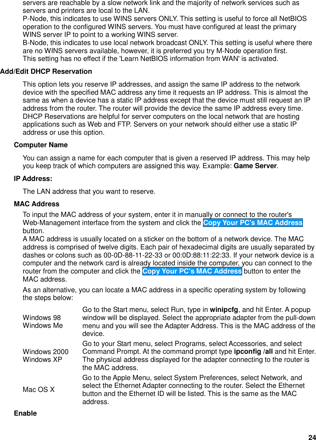 24 servers are reachable by a slow network link and the majority of network services such as servers and printers are local to the LAN. P-Node, this indicates to use WINS servers ONLY. This setting is useful to force all NetBIOS operation to the configured WINS servers. You must have configured at least the primary WINS server IP to point to a working WINS server. B-Node, this indicates to use local network broadcast ONLY. This setting is useful where there are no WINS servers available, however, it is preferred you try M-Node operation first. This setting has no effect if the &apos;Learn NetBIOS information from WAN&apos; is activated. Add/Edit DHCP Reservation   This option lets you reserve IP addresses, and assign the same IP address to the network device with the specified MAC address any time it requests an IP address. This is almost the same as when a device has a static IP address except that the device must still request an IP address from the router. The router will provide the device the same IP address every time. DHCP Reservations are helpful for server computers on the local network that are hosting applications such as Web and FTP. Servers on your network should either use a static IP address or use this option.   Computer Name   You can assign a name for each computer that is given a reserved IP address. This may help you keep track of which computers are assigned this way. Example: Game Server.   IP Address:   The LAN address that you want to reserve.   MAC Address   To input the MAC address of your system, enter it in manually or connect to the router&apos;s Web-Management interface from the system and click the Copy Your PC&apos;s MAC Address button.   A MAC address is usually located on a sticker on the bottom of a network device. The MAC address is comprised of twelve digits. Each pair of hexadecimal digits are usually separated by dashes or colons such as 00-0D-88-11-22-33 or 00:0D:88:11:22:33. If your network device is a computer and the network card is already located inside the computer, you can connect to the router from the computer and click the Copy Your PC&apos;s MAC Address button to enter the MAC address.   As an alternative, you can locate a MAC address in a specific operating system by following the steps below:   Windows 98   Windows Me   Go to the Start menu, select Run, type in winipcfg, and hit Enter. A popup window will be displayed. Select the appropriate adapter from the pull-down menu and you will see the Adapter Address. This is the MAC address of the device.   Windows 2000   Windows XP   Go to your Start menu, select Programs, select Accessories, and select Command Prompt. At the command prompt type ipconfig /all and hit Enter. The physical address displayed for the adapter connecting to the router is the MAC address.   Mac OS X   Go to the Apple Menu, select System Preferences, select Network, and select the Ethernet Adapter connecting to the router. Select the Ethernet button and the Ethernet ID will be listed. This is the same as the MAC address.   Enable   