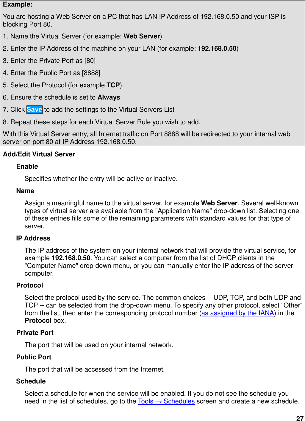 27 Example:   You are hosting a Web Server on a PC that has LAN IP Address of 192.168.0.50 and your ISP is blocking Port 80.   1. Name the Virtual Server (for example: Web Server) 2. Enter the IP Address of the machine on your LAN (for example: 192.168.0.50) 3. Enter the Private Port as [80] 4. Enter the Public Port as [8888] 5. Select the Protocol (for example TCP). 6. Ensure the schedule is set to Always 7. Click Save to add the settings to the Virtual Servers List 8. Repeat these steps for each Virtual Server Rule you wish to add. With this Virtual Server entry, all Internet traffic on Port 8888 will be redirected to your internal web server on port 80 at IP Address 192.168.0.50. Add/Edit Virtual Server   Enable   Specifies whether the entry will be active or inactive.   Name   Assign a meaningful name to the virtual server, for example Web Server. Several well-known types of virtual server are available from the &quot;Application Name&quot; drop-down list. Selecting one of these entries fills some of the remaining parameters with standard values for that type of server.   IP Address   The IP address of the system on your internal network that will provide the virtual service, for example 192.168.0.50. You can select a computer from the list of DHCP clients in the &quot;Computer Name&quot; drop-down menu, or you can manually enter the IP address of the server computer.   Protocol   Select the protocol used by the service. The common choices -- UDP, TCP, and both UDP and TCP -- can be selected from the drop-down menu. To specify any other protocol, select &quot;Other&quot; from the list, then enter the corresponding protocol number (as assigned by the IANA) in the Protocol box.   Private Port   The port that will be used on your internal network.   Public Port   The port that will be accessed from the Internet.   Schedule   Select a schedule for when the service will be enabled. If you do not see the schedule you need in the list of schedules, go to the Tools → Schedules screen and create a new schedule.   