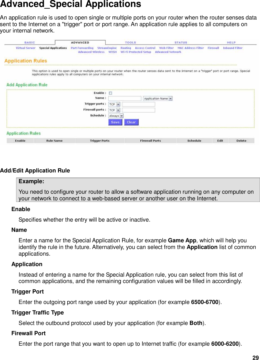 29 Advanced_Special Applications An application rule is used to open single or multiple ports on your router when the router senses data sent to the Internet on a &quot;trigger&quot; port or port range. An application rule applies to all computers on your internal network.     Add/Edit Application Rule   Example:   You need to configure your router to allow a software application running on any computer on your network to connect to a web-based server or another user on the Internet.   Enable   Specifies whether the entry will be active or inactive.   Name   Enter a name for the Special Application Rule, for example Game App, which will help you identify the rule in the future. Alternatively, you can select from the Application list of common applications.   Application   Instead of entering a name for the Special Application rule, you can select from this list of common applications, and the remaining configuration values will be filled in accordingly.   Trigger Port   Enter the outgoing port range used by your application (for example 6500-6700).   Trigger Traffic Type   Select the outbound protocol used by your application (for example Both).   Firewall Port   Enter the port range that you want to open up to Internet traffic (for example 6000-6200).   