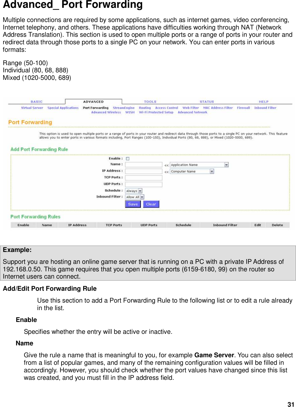 31 Advanced_ Port Forwarding Multiple connections are required by some applications, such as internet games, video conferencing, Internet telephony, and others. These applications have difficulties working through NAT (Network Address Translation). This section is used to open multiple ports or a range of ports in your router and redirect data through those ports to a single PC on your network. You can enter ports in various formats:   Range (50-100)   Individual (80, 68, 888)   Mixed (1020-5000, 689)        Example:   Support you are hosting an online game server that is running on a PC with a private IP Address of 192.168.0.50. This game requires that you open multiple ports (6159-6180, 99) on the router so Internet users can connect. Add/Edit Port Forwarding Rule   Use this section to add a Port Forwarding Rule to the following list or to edit a rule already in the list.   Enable   Specifies whether the entry will be active or inactive.   Name   Give the rule a name that is meaningful to you, for example Game Server. You can also select from a list of popular games, and many of the remaining configuration values will be filled in accordingly. However, you should check whether the port values have changed since this list was created, and you must fill in the IP address field.    