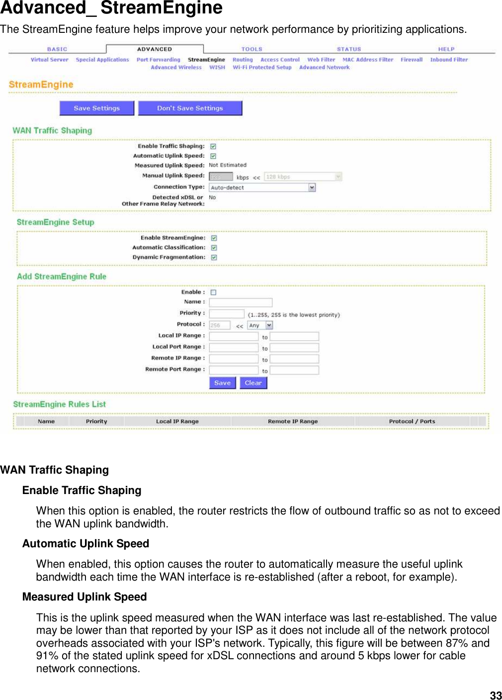 33 Advanced_ StreamEngine The StreamEngine feature helps improve your network performance by prioritizing applications.     WAN Traffic Shaping   Enable Traffic Shaping   When this option is enabled, the router restricts the flow of outbound traffic so as not to exceed the WAN uplink bandwidth.   Automatic Uplink Speed   When enabled, this option causes the router to automatically measure the useful uplink bandwidth each time the WAN interface is re-established (after a reboot, for example).   Measured Uplink Speed   This is the uplink speed measured when the WAN interface was last re-established. The value may be lower than that reported by your ISP as it does not include all of the network protocol overheads associated with your ISP&apos;s network. Typically, this figure will be between 87% and 91% of the stated uplink speed for xDSL connections and around 5 kbps lower for cable network connections.   