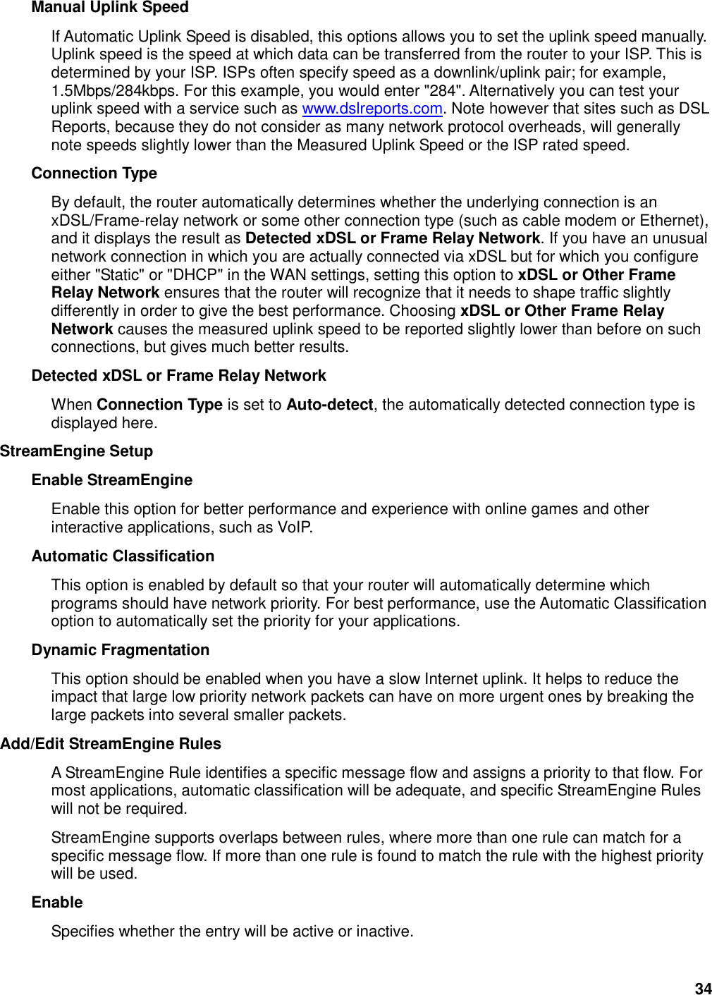 34 Manual Uplink Speed   If Automatic Uplink Speed is disabled, this options allows you to set the uplink speed manually. Uplink speed is the speed at which data can be transferred from the router to your ISP. This is determined by your ISP. ISPs often specify speed as a downlink/uplink pair; for example, 1.5Mbps/284kbps. For this example, you would enter &quot;284&quot;. Alternatively you can test your uplink speed with a service such as www.dslreports.com. Note however that sites such as DSL Reports, because they do not consider as many network protocol overheads, will generally note speeds slightly lower than the Measured Uplink Speed or the ISP rated speed.   Connection Type   By default, the router automatically determines whether the underlying connection is an xDSL/Frame-relay network or some other connection type (such as cable modem or Ethernet), and it displays the result as Detected xDSL or Frame Relay Network. If you have an unusual network connection in which you are actually connected via xDSL but for which you configure either &quot;Static&quot; or &quot;DHCP&quot; in the WAN settings, setting this option to xDSL or Other Frame Relay Network ensures that the router will recognize that it needs to shape traffic slightly differently in order to give the best performance. Choosing xDSL or Other Frame Relay Network causes the measured uplink speed to be reported slightly lower than before on such connections, but gives much better results.   Detected xDSL or Frame Relay Network   When Connection Type is set to Auto-detect, the automatically detected connection type is displayed here.   StreamEngine Setup   Enable StreamEngine   Enable this option for better performance and experience with online games and other interactive applications, such as VoIP.   Automatic Classification   This option is enabled by default so that your router will automatically determine which programs should have network priority. For best performance, use the Automatic Classification option to automatically set the priority for your applications.   Dynamic Fragmentation   This option should be enabled when you have a slow Internet uplink. It helps to reduce the impact that large low priority network packets can have on more urgent ones by breaking the large packets into several smaller packets.   Add/Edit StreamEngine Rules   A StreamEngine Rule identifies a specific message flow and assigns a priority to that flow. For most applications, automatic classification will be adequate, and specific StreamEngine Rules will not be required.   StreamEngine supports overlaps between rules, where more than one rule can match for a specific message flow. If more than one rule is found to match the rule with the highest priority will be used.   Enable   Specifies whether the entry will be active or inactive.   