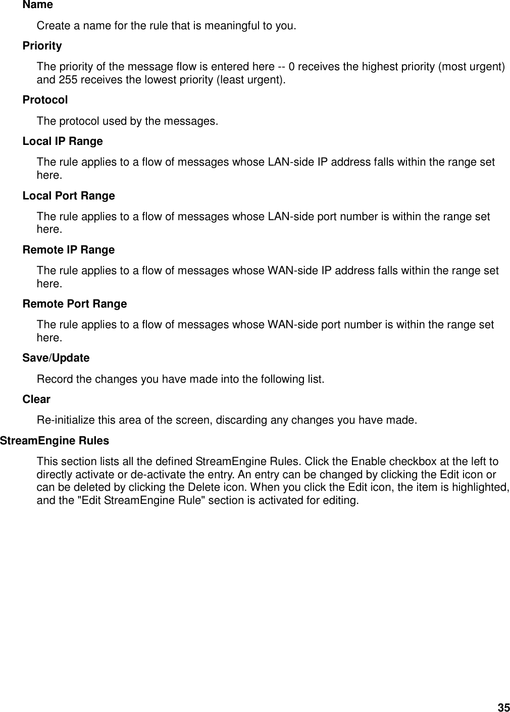 35 Name   Create a name for the rule that is meaningful to you.   Priority   The priority of the message flow is entered here -- 0 receives the highest priority (most urgent) and 255 receives the lowest priority (least urgent).   Protocol   The protocol used by the messages.   Local IP Range   The rule applies to a flow of messages whose LAN-side IP address falls within the range set here.   Local Port Range   The rule applies to a flow of messages whose LAN-side port number is within the range set here.   Remote IP Range   The rule applies to a flow of messages whose WAN-side IP address falls within the range set here.   Remote Port Range   The rule applies to a flow of messages whose WAN-side port number is within the range set here.   Save/Update   Record the changes you have made into the following list.   Clear   Re-initialize this area of the screen, discarding any changes you have made.   StreamEngine Rules   This section lists all the defined StreamEngine Rules. Click the Enable checkbox at the left to directly activate or de-activate the entry. An entry can be changed by clicking the Edit icon or can be deleted by clicking the Delete icon. When you click the Edit icon, the item is highlighted, and the &quot;Edit StreamEngine Rule&quot; section is activated for editing.          