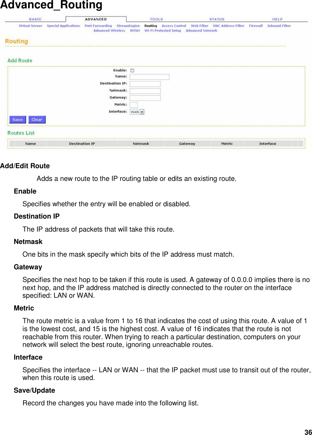 36 Advanced_Routing   Add/Edit Route   Adds a new route to the IP routing table or edits an existing route.   Enable   Specifies whether the entry will be enabled or disabled.   Destination IP   The IP address of packets that will take this route.   Netmask   One bits in the mask specify which bits of the IP address must match.   Gateway   Specifies the next hop to be taken if this route is used. A gateway of 0.0.0.0 implies there is no next hop, and the IP address matched is directly connected to the router on the interface specified: LAN or WAN.   Metric   The route metric is a value from 1 to 16 that indicates the cost of using this route. A value of 1 is the lowest cost, and 15 is the highest cost. A value of 16 indicates that the route is not reachable from this router. When trying to reach a particular destination, computers on your network will select the best route, ignoring unreachable routes.   Interface   Specifies the interface -- LAN or WAN -- that the IP packet must use to transit out of the router, when this route is used.   Save/Update   Record the changes you have made into the following list.    