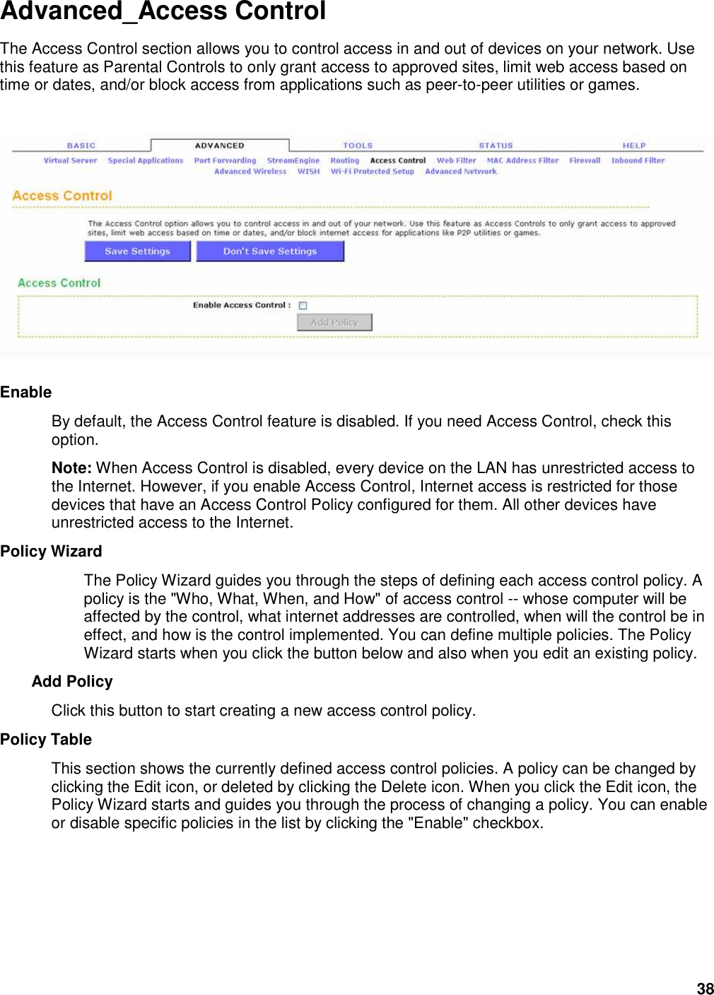 38 Advanced_Access Control The Access Control section allows you to control access in and out of devices on your network. Use this feature as Parental Controls to only grant access to approved sites, limit web access based on time or dates, and/or block access from applications such as peer-to-peer utilities or games.      Enable   By default, the Access Control feature is disabled. If you need Access Control, check this option.   Note: When Access Control is disabled, every device on the LAN has unrestricted access to the Internet. However, if you enable Access Control, Internet access is restricted for those devices that have an Access Control Policy configured for them. All other devices have unrestricted access to the Internet.   Policy Wizard   The Policy Wizard guides you through the steps of defining each access control policy. A policy is the &quot;Who, What, When, and How&quot; of access control -- whose computer will be affected by the control, what internet addresses are controlled, when will the control be in effect, and how is the control implemented. You can define multiple policies. The Policy Wizard starts when you click the button below and also when you edit an existing policy.   Add Policy   Click this button to start creating a new access control policy.   Policy Table   This section shows the currently defined access control policies. A policy can be changed by clicking the Edit icon, or deleted by clicking the Delete icon. When you click the Edit icon, the Policy Wizard starts and guides you through the process of changing a policy. You can enable or disable specific policies in the list by clicking the &quot;Enable&quot; checkbox.   