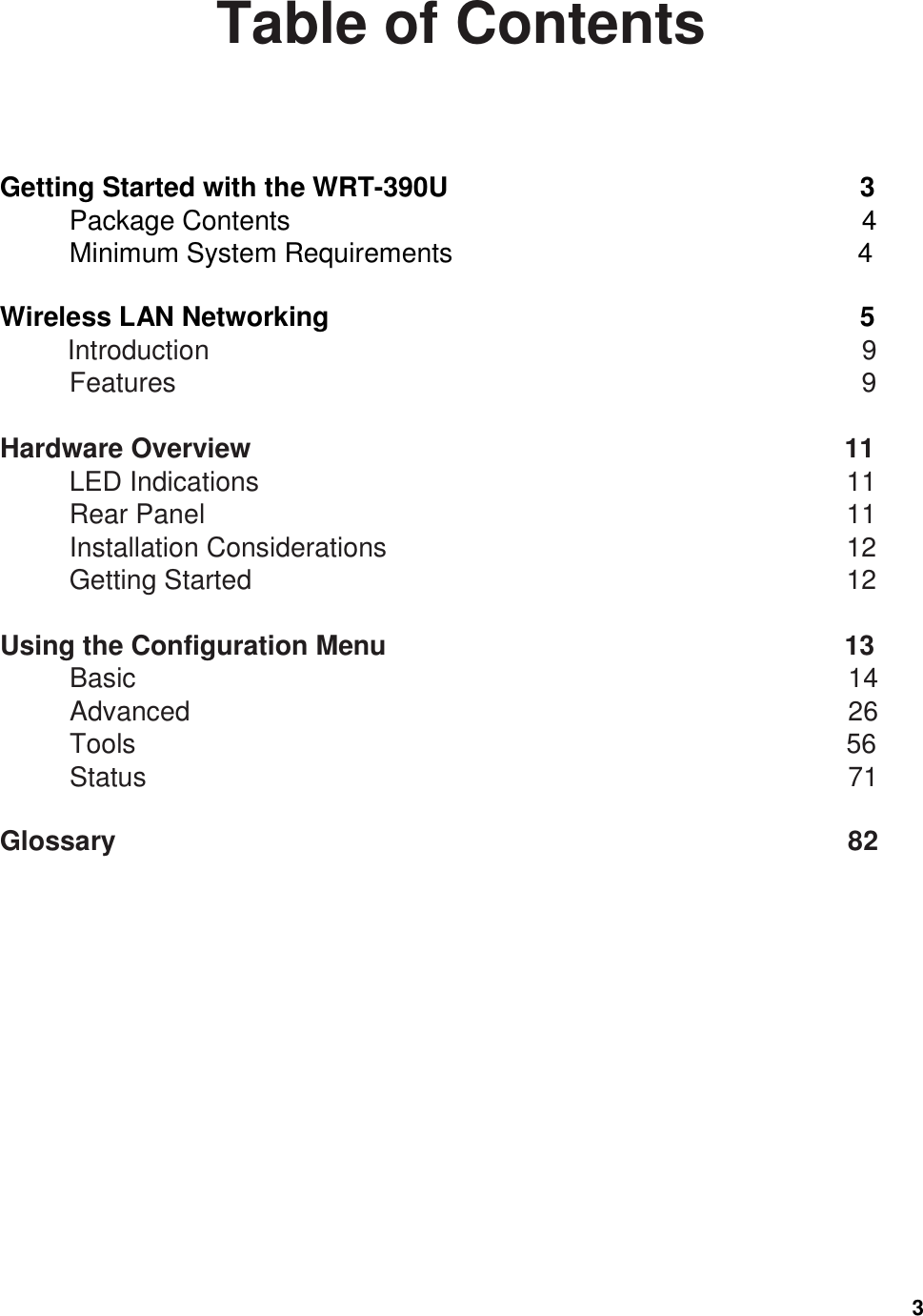  3 Table of Contents  Getting Started with the WRT-390U                        3 Package Contents                    4 Minimum System Requirements                                4  Wireless LAN Networking                            5 Introduction                      9 Features                        9  Hardware Overview                                    11 LED Indications                            11 Rear Panel                                       11 Installation Considerations                        12 Getting Started                            12  Using the Configuration Menu                                         13 Basic                                   14 Advanced                      26 Tools                               56 Status                      71  Glossary                        82  