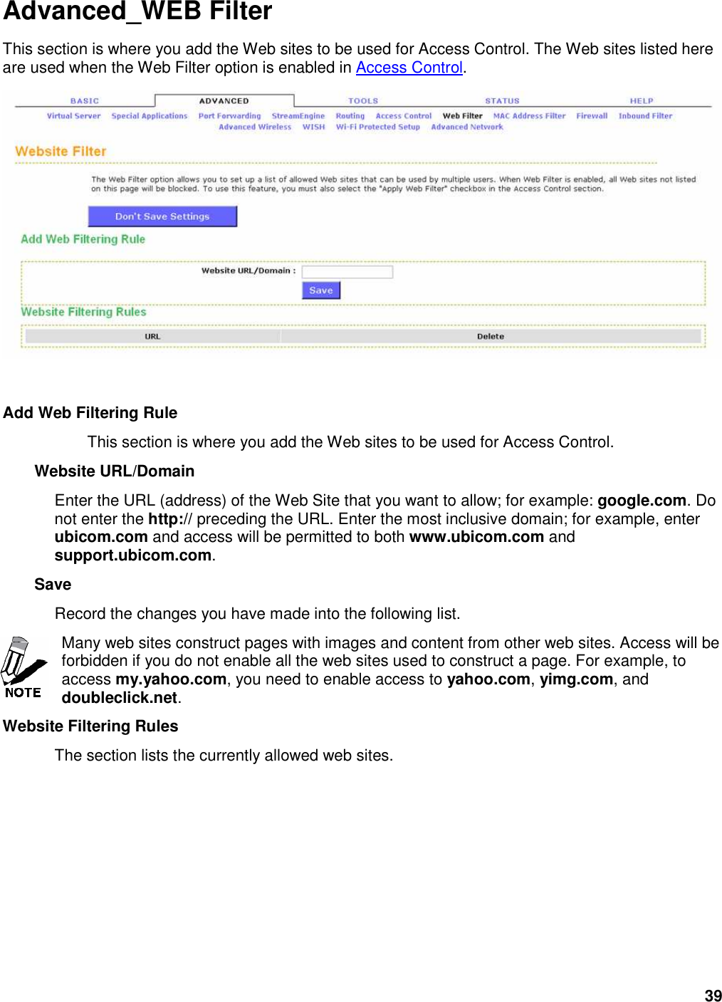 39 Advanced_WEB Filter This section is where you add the Web sites to be used for Access Control. The Web sites listed here are used when the Web Filter option is enabled in Access Control.     Add Web Filtering Rule   This section is where you add the Web sites to be used for Access Control.   Website URL/Domain   Enter the URL (address) of the Web Site that you want to allow; for example: google.com. Do not enter the http:// preceding the URL. Enter the most inclusive domain; for example, enter ubicom.com and access will be permitted to both www.ubicom.com and support.ubicom.com.   Save   Record the changes you have made into the following list.   Many web sites construct pages with images and content from other web sites. Access will be forbidden if you do not enable all the web sites used to construct a page. For example, to access my.yahoo.com, you need to enable access to yahoo.com, yimg.com, and doubleclick.net.   Website Filtering Rules   The section lists the currently allowed web sites.   