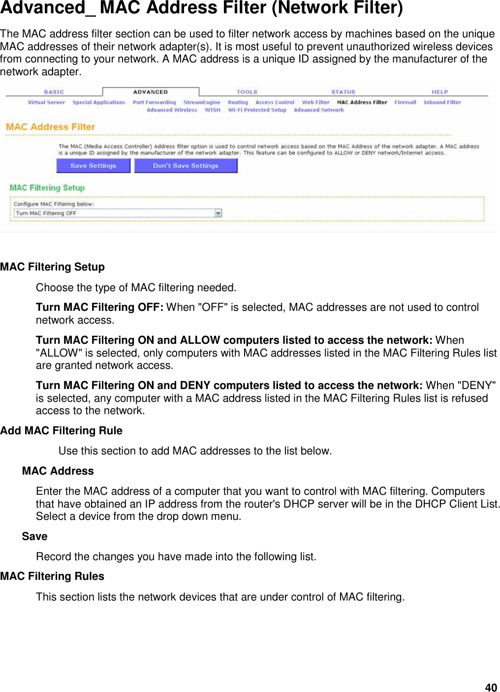 40 Advanced_ MAC Address Filter (Network Filter) The MAC address filter section can be used to filter network access by machines based on the unique MAC addresses of their network adapter(s). It is most useful to prevent unauthorized wireless devices from connecting to your network. A MAC address is a unique ID assigned by the manufacturer of the network adapter.      MAC Filtering Setup   Choose the type of MAC filtering needed.   Turn MAC Filtering OFF: When &quot;OFF&quot; is selected, MAC addresses are not used to control network access.   Turn MAC Filtering ON and ALLOW computers listed to access the network: When &quot;ALLOW&quot; is selected, only computers with MAC addresses listed in the MAC Filtering Rules list are granted network access.   Turn MAC Filtering ON and DENY computers listed to access the network: When &quot;DENY&quot; is selected, any computer with a MAC address listed in the MAC Filtering Rules list is refused access to the network.   Add MAC Filtering Rule   Use this section to add MAC addresses to the list below.   MAC Address   Enter the MAC address of a computer that you want to control with MAC filtering. Computers that have obtained an IP address from the router&apos;s DHCP server will be in the DHCP Client List. Select a device from the drop down menu.   Save   Record the changes you have made into the following list.   MAC Filtering Rules   This section lists the network devices that are under control of MAC filtering.    