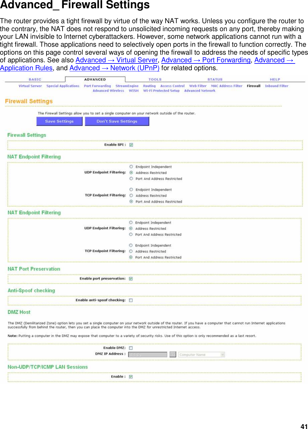 41 Advanced_ Firewall Settings The router provides a tight firewall by virtue of the way NAT works. Unless you configure the router to the contrary, the NAT does not respond to unsolicited incoming requests on any port, thereby making your LAN invisible to Internet cyberattackers. However, some network applications cannot run with a tight firewall. Those applications need to selectively open ports in the firewall to function correctly. The options on this page control several ways of opening the firewall to address the needs of specific types of applications. See also Advanced → Virtual Server, Advanced → Port Forwarding, Advanced → Application Rules, and Advanced → Network (UPnP) for related options.   