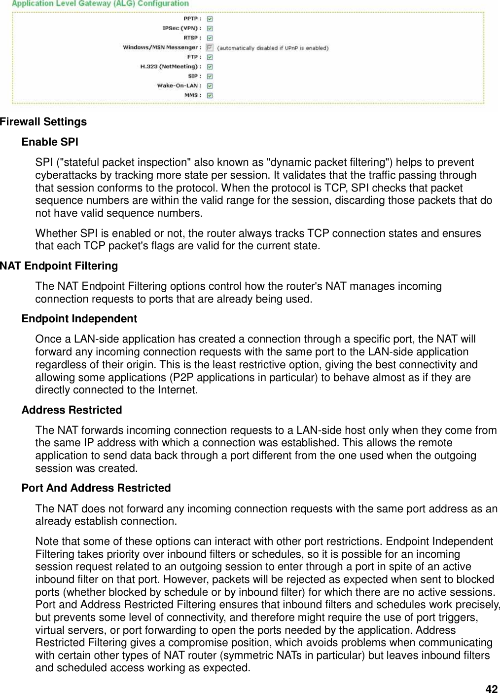 42  Firewall Settings   Enable SPI   SPI (&quot;stateful packet inspection&quot; also known as &quot;dynamic packet filtering&quot;) helps to prevent cyberattacks by tracking more state per session. It validates that the traffic passing through that session conforms to the protocol. When the protocol is TCP, SPI checks that packet sequence numbers are within the valid range for the session, discarding those packets that do not have valid sequence numbers.   Whether SPI is enabled or not, the router always tracks TCP connection states and ensures that each TCP packet&apos;s flags are valid for the current state.   NAT Endpoint Filtering   The NAT Endpoint Filtering options control how the router&apos;s NAT manages incoming connection requests to ports that are already being used.   Endpoint Independent   Once a LAN-side application has created a connection through a specific port, the NAT will forward any incoming connection requests with the same port to the LAN-side application regardless of their origin. This is the least restrictive option, giving the best connectivity and allowing some applications (P2P applications in particular) to behave almost as if they are directly connected to the Internet.   Address Restricted   The NAT forwards incoming connection requests to a LAN-side host only when they come from the same IP address with which a connection was established. This allows the remote application to send data back through a port different from the one used when the outgoing session was created.   Port And Address Restricted   The NAT does not forward any incoming connection requests with the same port address as an already establish connection.   Note that some of these options can interact with other port restrictions. Endpoint Independent Filtering takes priority over inbound filters or schedules, so it is possible for an incoming session request related to an outgoing session to enter through a port in spite of an active inbound filter on that port. However, packets will be rejected as expected when sent to blocked ports (whether blocked by schedule or by inbound filter) for which there are no active sessions. Port and Address Restricted Filtering ensures that inbound filters and schedules work precisely, but prevents some level of connectivity, and therefore might require the use of port triggers, virtual servers, or port forwarding to open the ports needed by the application. Address Restricted Filtering gives a compromise position, which avoids problems when communicating with certain other types of NAT router (symmetric NATs in particular) but leaves inbound filters and scheduled access working as expected.   