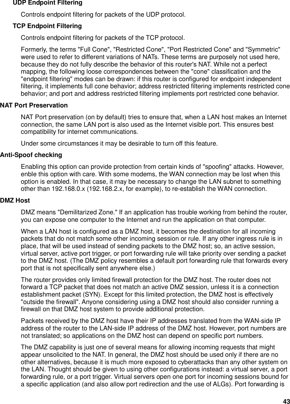 43 UDP Endpoint Filtering   Controls endpoint filtering for packets of the UDP protocol.   TCP Endpoint Filtering   Controls endpoint filtering for packets of the TCP protocol.   Formerly, the terms &quot;Full Cone&quot;, &quot;Restricted Cone&quot;, &quot;Port Restricted Cone&quot; and &quot;Symmetric&quot; were used to refer to different variations of NATs. These terms are purposely not used here, because they do not fully describe the behavior of this router&apos;s NAT. While not a perfect mapping, the following loose correspondences between the &quot;cone&quot; classification and the &quot;endpoint filtering&quot; modes can be drawn: if this router is configured for endpoint independent filtering, it implements full cone behavior; address restricted filtering implements restricted cone behavior; and port and address restricted filtering implements port restricted cone behavior.   NAT Port Preservation   NAT Port preservation (on by default) tries to ensure that, when a LAN host makes an Internet connection, the same LAN port is also used as the Internet visible port. This ensures best compatibility for internet communications.   Under some circumstances it may be desirable to turn off this feature.   Anti-Spoof checking   Enabling this option can provide protection from certain kinds of &quot;spoofing&quot; attacks. However, enble this option with care. With some modems, the WAN connection may be lost when this option is enabled. In that case, it may be necessary to change the LAN subnet to something other than 192.168.0.x (192.168.2.x, for example), to re-establish the WAN connection.   DMZ Host   DMZ means &quot;Demilitarized Zone.&quot; If an application has trouble working from behind the router, you can expose one computer to the Internet and run the application on that computer.   When a LAN host is configured as a DMZ host, it becomes the destination for all incoming packets that do not match some other incoming session or rule. If any other ingress rule is in place, that will be used instead of sending packets to the DMZ host; so, an active session, virtual server, active port trigger, or port forwarding rule will take priority over sending a packet to the DMZ host. (The DMZ policy resembles a default port forwarding rule that forwards every port that is not specifically sent anywhere else.)   The router provides only limited firewall protection for the DMZ host. The router does not forward a TCP packet that does not match an active DMZ session, unless it is a connection establishment packet (SYN). Except for this limited protection, the DMZ host is effectively &quot;outside the firewall&quot;. Anyone considering using a DMZ host should also consider running a firewall on that DMZ host system to provide additional protection.   Packets received by the DMZ host have their IP addresses translated from the WAN-side IP address of the router to the LAN-side IP address of the DMZ host. However, port numbers are not translated; so applications on the DMZ host can depend on specific port numbers.   The DMZ capability is just one of several means for allowing incoming requests that might appear unsolicited to the NAT. In general, the DMZ host should be used only if there are no other alternatives, because it is much more exposed to cyberattacks than any other system on the LAN. Thought should be given to using other configurations instead: a virtual server, a port forwarding rule, or a port trigger. Virtual servers open one port for incoming sessions bound for a specific application (and also allow port redirection and the use of ALGs). Port forwarding is 