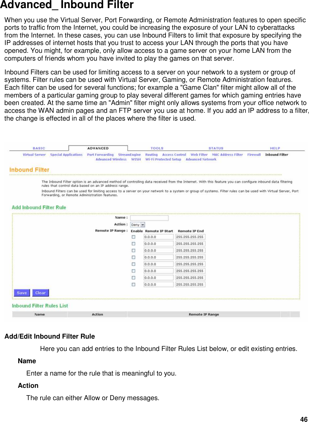 46 Advanced_ Inbound Filter  When you use the Virtual Server, Port Forwarding, or Remote Administration features to open specific ports to traffic from the Internet, you could be increasing the exposure of your LAN to cyberattacks from the Internet. In these cases, you can use Inbound Filters to limit that exposure by specifying the IP addresses of internet hosts that you trust to access your LAN through the ports that you have opened. You might, for example, only allow access to a game server on your home LAN from the computers of friends whom you have invited to play the games on that server.   Inbound Filters can be used for limiting access to a server on your network to a system or group of systems. Filter rules can be used with Virtual Server, Gaming, or Remote Administration features. Each filter can be used for several functions; for example a &quot;Game Clan&quot; filter might allow all of the members of a particular gaming group to play several different games for which gaming entries have been created. At the same time an &quot;Admin&quot; filter might only allows systems from your office network to access the WAN admin pages and an FTP server you use at home. If you add an IP address to a filter, the change is effected in all of the places where the filter is used.      Add/Edit Inbound Filter Rule   Here you can add entries to the Inbound Filter Rules List below, or edit existing entries.   Name   Enter a name for the rule that is meaningful to you.   Action   The rule can either Allow or Deny messages.   
