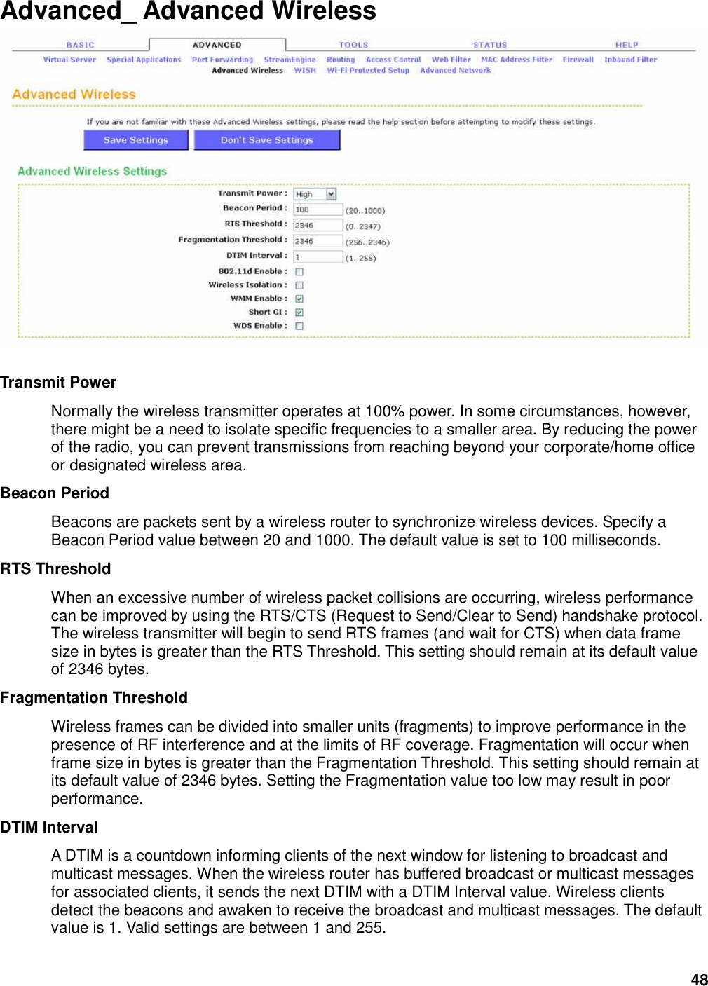 48 Advanced_ Advanced Wireless   Transmit Power   Normally the wireless transmitter operates at 100% power. In some circumstances, however, there might be a need to isolate specific frequencies to a smaller area. By reducing the power of the radio, you can prevent transmissions from reaching beyond your corporate/home office or designated wireless area.   Beacon Period   Beacons are packets sent by a wireless router to synchronize wireless devices. Specify a Beacon Period value between 20 and 1000. The default value is set to 100 milliseconds.   RTS Threshold   When an excessive number of wireless packet collisions are occurring, wireless performance can be improved by using the RTS/CTS (Request to Send/Clear to Send) handshake protocol. The wireless transmitter will begin to send RTS frames (and wait for CTS) when data frame size in bytes is greater than the RTS Threshold. This setting should remain at its default value of 2346 bytes.   Fragmentation Threshold   Wireless frames can be divided into smaller units (fragments) to improve performance in the presence of RF interference and at the limits of RF coverage. Fragmentation will occur when frame size in bytes is greater than the Fragmentation Threshold. This setting should remain at its default value of 2346 bytes. Setting the Fragmentation value too low may result in poor performance.   DTIM Interval   A DTIM is a countdown informing clients of the next window for listening to broadcast and multicast messages. When the wireless router has buffered broadcast or multicast messages for associated clients, it sends the next DTIM with a DTIM Interval value. Wireless clients detect the beacons and awaken to receive the broadcast and multicast messages. The default value is 1. Valid settings are between 1 and 255.   