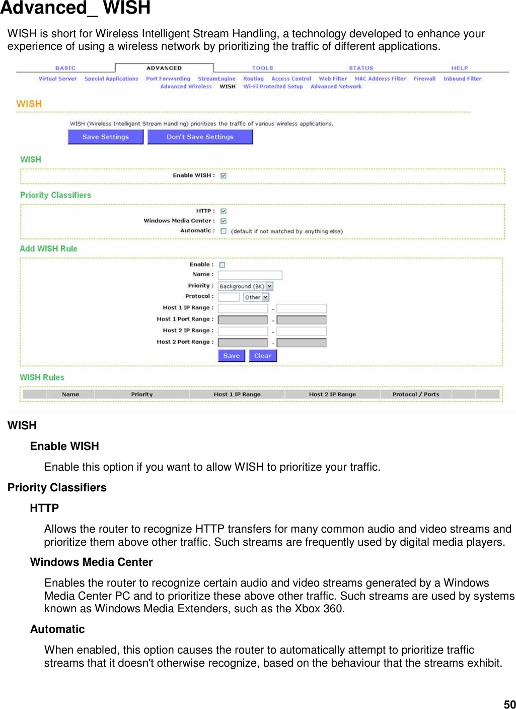 50 Advanced_ WISH   WISH is short for Wireless Intelligent Stream Handling, a technology developed to enhance your experience of using a wireless network by prioritizing the traffic of different applications.    WISH   Enable WISH   Enable this option if you want to allow WISH to prioritize your traffic.   Priority Classifiers   HTTP   Allows the router to recognize HTTP transfers for many common audio and video streams and prioritize them above other traffic. Such streams are frequently used by digital media players.   Windows Media Center   Enables the router to recognize certain audio and video streams generated by a Windows Media Center PC and to prioritize these above other traffic. Such streams are used by systems known as Windows Media Extenders, such as the Xbox 360.   Automatic   When enabled, this option causes the router to automatically attempt to prioritize traffic streams that it doesn&apos;t otherwise recognize, based on the behaviour that the streams exhibit. 