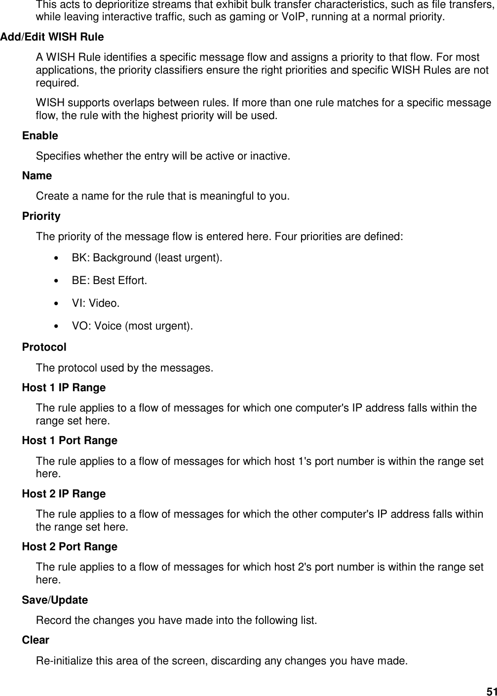 51 This acts to deprioritize streams that exhibit bulk transfer characteristics, such as file transfers, while leaving interactive traffic, such as gaming or VoIP, running at a normal priority.   Add/Edit WISH Rule   A WISH Rule identifies a specific message flow and assigns a priority to that flow. For most applications, the priority classifiers ensure the right priorities and specific WISH Rules are not required.   WISH supports overlaps between rules. If more than one rule matches for a specific message flow, the rule with the highest priority will be used.   Enable   Specifies whether the entry will be active or inactive.   Name   Create a name for the rule that is meaningful to you.   Priority   The priority of the message flow is entered here. Four priorities are defined:   • BK: Background (least urgent).   • BE: Best Effort.   • VI: Video.   • VO: Voice (most urgent).   Protocol   The protocol used by the messages.   Host 1 IP Range   The rule applies to a flow of messages for which one computer&apos;s IP address falls within the range set here.   Host 1 Port Range   The rule applies to a flow of messages for which host 1&apos;s port number is within the range set here.   Host 2 IP Range   The rule applies to a flow of messages for which the other computer&apos;s IP address falls within the range set here.   Host 2 Port Range   The rule applies to a flow of messages for which host 2&apos;s port number is within the range set here.   Save/Update   Record the changes you have made into the following list.   Clear   Re-initialize this area of the screen, discarding any changes you have made.   