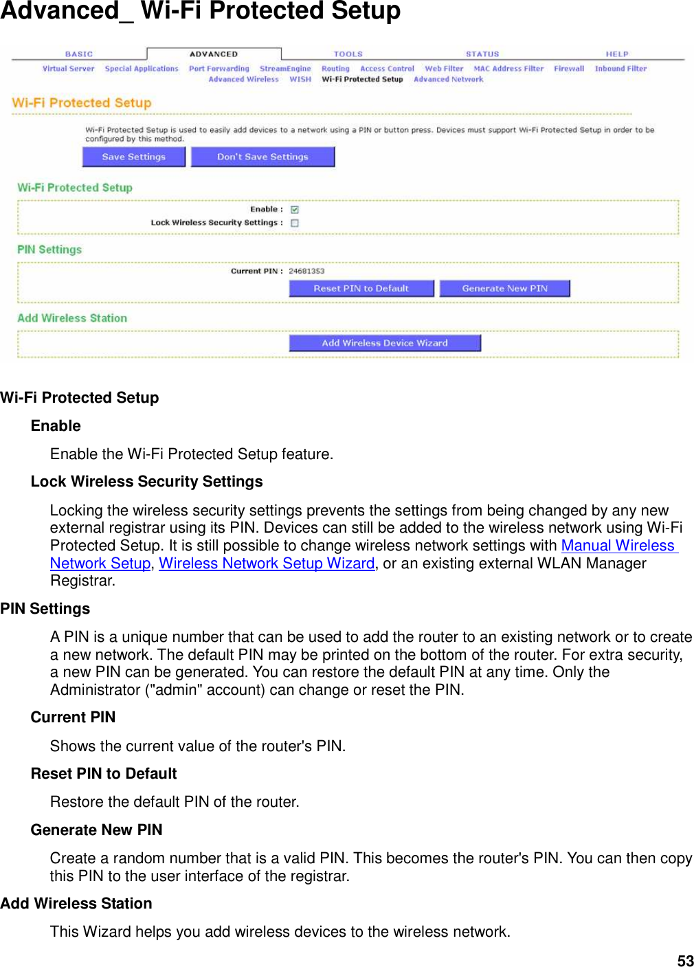 53 Advanced_ Wi-Fi Protected Setup    Wi-Fi Protected Setup   Enable   Enable the Wi-Fi Protected Setup feature.   Lock Wireless Security Settings   Locking the wireless security settings prevents the settings from being changed by any new external registrar using its PIN. Devices can still be added to the wireless network using Wi-Fi Protected Setup. It is still possible to change wireless network settings with Manual Wireless Network Setup, Wireless Network Setup Wizard, or an existing external WLAN Manager Registrar.   PIN Settings   A PIN is a unique number that can be used to add the router to an existing network or to create a new network. The default PIN may be printed on the bottom of the router. For extra security, a new PIN can be generated. You can restore the default PIN at any time. Only the Administrator (&quot;admin&quot; account) can change or reset the PIN.   Current PIN   Shows the current value of the router&apos;s PIN.   Reset PIN to Default   Restore the default PIN of the router.   Generate New PIN   Create a random number that is a valid PIN. This becomes the router&apos;s PIN. You can then copy this PIN to the user interface of the registrar.   Add Wireless Station   This Wizard helps you add wireless devices to the wireless network. 