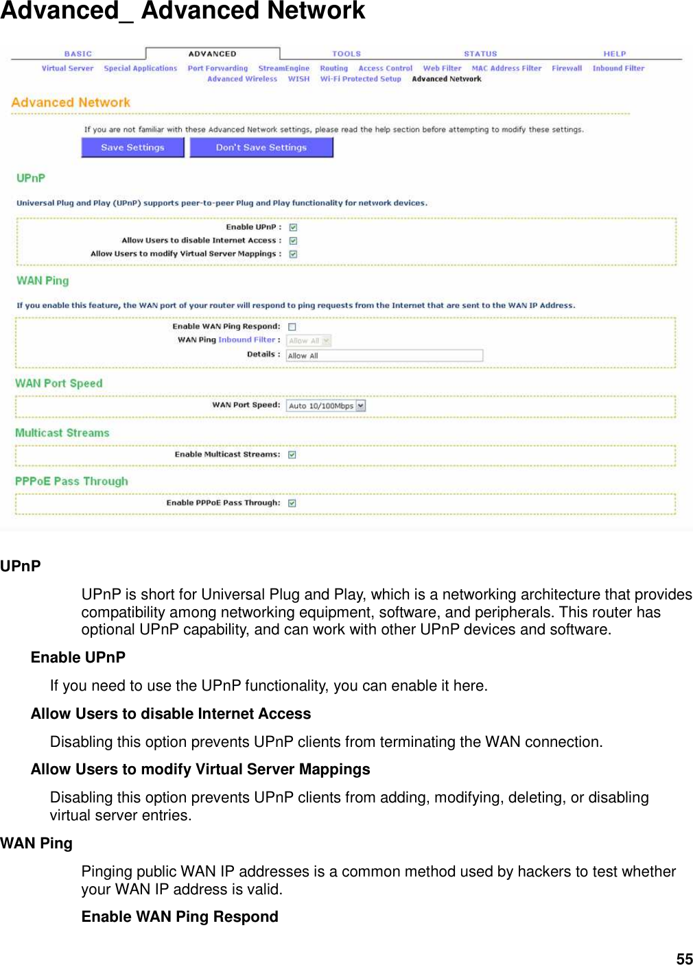 55 Advanced_ Advanced Network    UPnP   UPnP is short for Universal Plug and Play, which is a networking architecture that provides compatibility among networking equipment, software, and peripherals. This router has optional UPnP capability, and can work with other UPnP devices and software.   Enable UPnP   If you need to use the UPnP functionality, you can enable it here.   Allow Users to disable Internet Access   Disabling this option prevents UPnP clients from terminating the WAN connection.   Allow Users to modify Virtual Server Mappings   Disabling this option prevents UPnP clients from adding, modifying, deleting, or disabling virtual server entries.   WAN Ping   Pinging public WAN IP addresses is a common method used by hackers to test whether your WAN IP address is valid.   Enable WAN Ping Respond   