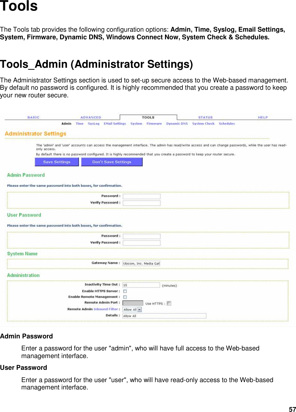 57 Tools The Tools tab provides the following configuration options: Admin, Time, Syslog, Email Settings, System, Firmware, Dynamic DNS, Windows Connect Now, System Check &amp; Schedules. Tools_Admin (Administrator Settings) The Administrator Settings section is used to set-up secure access to the Web-based management. By default no password is configured. It is highly recommended that you create a password to keep your new router secure.   Admin Password   Enter a password for the user &quot;admin&quot;, who will have full access to the Web-based management interface.   User Password   Enter a password for the user &quot;user&quot;, who will have read-only access to the Web-based management interface.   