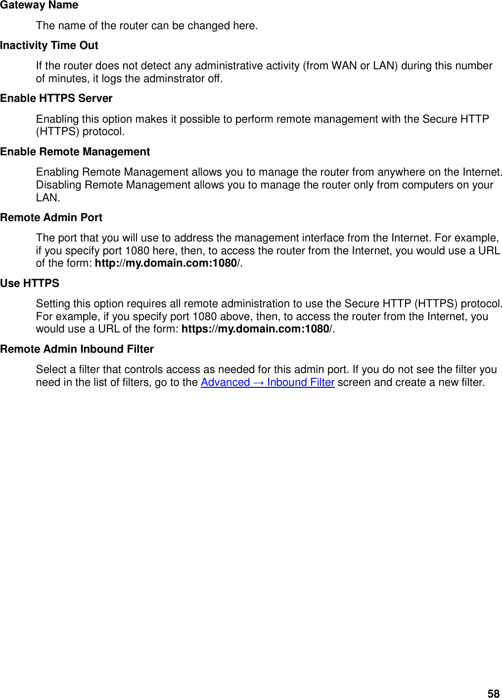 58 Gateway Name   The name of the router can be changed here.   Inactivity Time Out   If the router does not detect any administrative activity (from WAN or LAN) during this number of minutes, it logs the adminstrator off.   Enable HTTPS Server   Enabling this option makes it possible to perform remote management with the Secure HTTP (HTTPS) protocol.   Enable Remote Management   Enabling Remote Management allows you to manage the router from anywhere on the Internet. Disabling Remote Management allows you to manage the router only from computers on your LAN.   Remote Admin Port   The port that you will use to address the management interface from the Internet. For example, if you specify port 1080 here, then, to access the router from the Internet, you would use a URL of the form: http://my.domain.com:1080/.   Use HTTPS   Setting this option requires all remote administration to use the Secure HTTP (HTTPS) protocol. For example, if you specify port 1080 above, then, to access the router from the Internet, you would use a URL of the form: https://my.domain.com:1080/.   Remote Admin Inbound Filter   Select a filter that controls access as needed for this admin port. If you do not see the filter you need in the list of filters, go to the Advanced → Inbound Filter screen and create a new filter.    