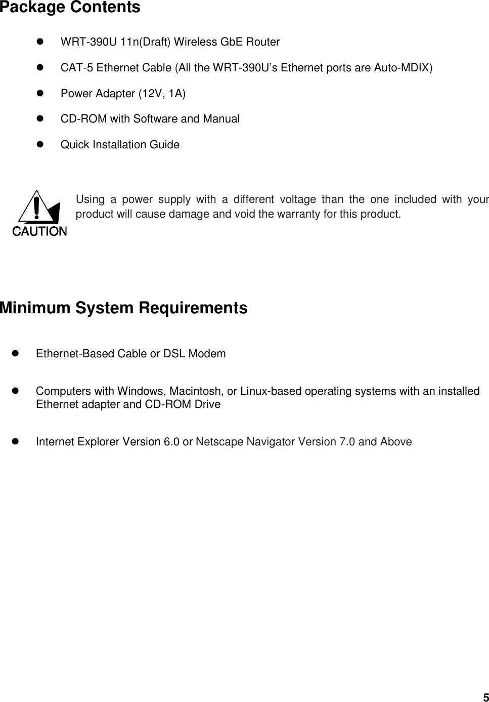  5 Package Contents    WRT-390U 11n(Draft) Wireless GbE Router   CAT-5 Ethernet Cable (All the WRT-390U’s Ethernet ports are Auto-MDIX)   Power Adapter (12V, 1A)   CD-ROM with Software and Manual   Quick Installation Guide   Using  a  power  supply  with  a  different  voltage  than  the  one  included  with  your product will cause damage and void the warranty for this product.        Minimum System Requirements   Ethernet-Based Cable or DSL Modem     Computers with Windows, Macintosh, or Linux-based operating systems with an installed Ethernet adapter and CD-ROM Drive   Internet Explorer Version 6.0 or Netscape Navigator Version 7.0 and Above    