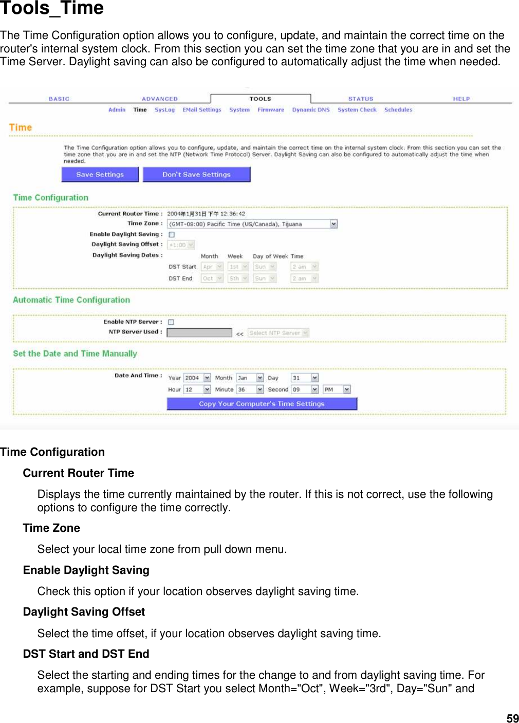 59 Tools_Time The Time Configuration option allows you to configure, update, and maintain the correct time on the router&apos;s internal system clock. From this section you can set the time zone that you are in and set the Time Server. Daylight saving can also be configured to automatically adjust the time when needed.      Time Configuration   Current Router Time   Displays the time currently maintained by the router. If this is not correct, use the following options to configure the time correctly.   Time Zone   Select your local time zone from pull down menu.   Enable Daylight Saving   Check this option if your location observes daylight saving time.   Daylight Saving Offset   Select the time offset, if your location observes daylight saving time.   DST Start and DST End   Select the starting and ending times for the change to and from daylight saving time. For example, suppose for DST Start you select Month=&quot;Oct&quot;, Week=&quot;3rd&quot;, Day=&quot;Sun&quot; and 