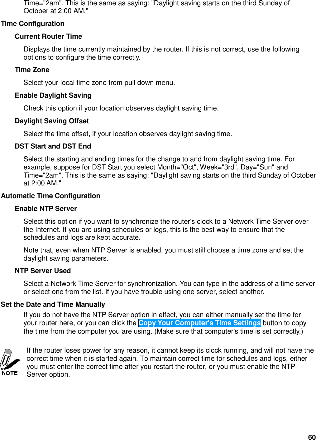 60 Time=&quot;2am&quot;. This is the same as saying: &quot;Daylight saving starts on the third Sunday of October at 2:00 AM.&quot;   Time Configuration   Current Router Time   Displays the time currently maintained by the router. If this is not correct, use the following options to configure the time correctly.   Time Zone   Select your local time zone from pull down menu.   Enable Daylight Saving   Check this option if your location observes daylight saving time.   Daylight Saving Offset   Select the time offset, if your location observes daylight saving time.   DST Start and DST End   Select the starting and ending times for the change to and from daylight saving time. For example, suppose for DST Start you select Month=&quot;Oct&quot;, Week=&quot;3rd&quot;, Day=&quot;Sun&quot; and Time=&quot;2am&quot;. This is the same as saying: &quot;Daylight saving starts on the third Sunday of October at 2:00 AM.&quot;   Automatic Time Configuration   Enable NTP Server   Select this option if you want to synchronize the router&apos;s clock to a Network Time Server over the Internet. If you are using schedules or logs, this is the best way to ensure that the schedules and logs are kept accurate.   Note that, even when NTP Server is enabled, you must still choose a time zone and set the daylight saving parameters.   NTP Server Used   Select a Network Time Server for synchronization. You can type in the address of a time server or select one from the list. If you have trouble using one server, select another.   Set the Date and Time Manually   If you do not have the NTP Server option in effect, you can either manually set the time for your router here, or you can click the Copy Your Computer&apos;s Time Settings button to copy the time from the computer you are using. (Make sure that computer&apos;s time is set correctly.)    If the router loses power for any reason, it cannot keep its clock running, and will not have the correct time when it is started again. To maintain correct time for schedules and logs, either you must enter the correct time after you restart the router, or you must enable the NTP Server option.    
