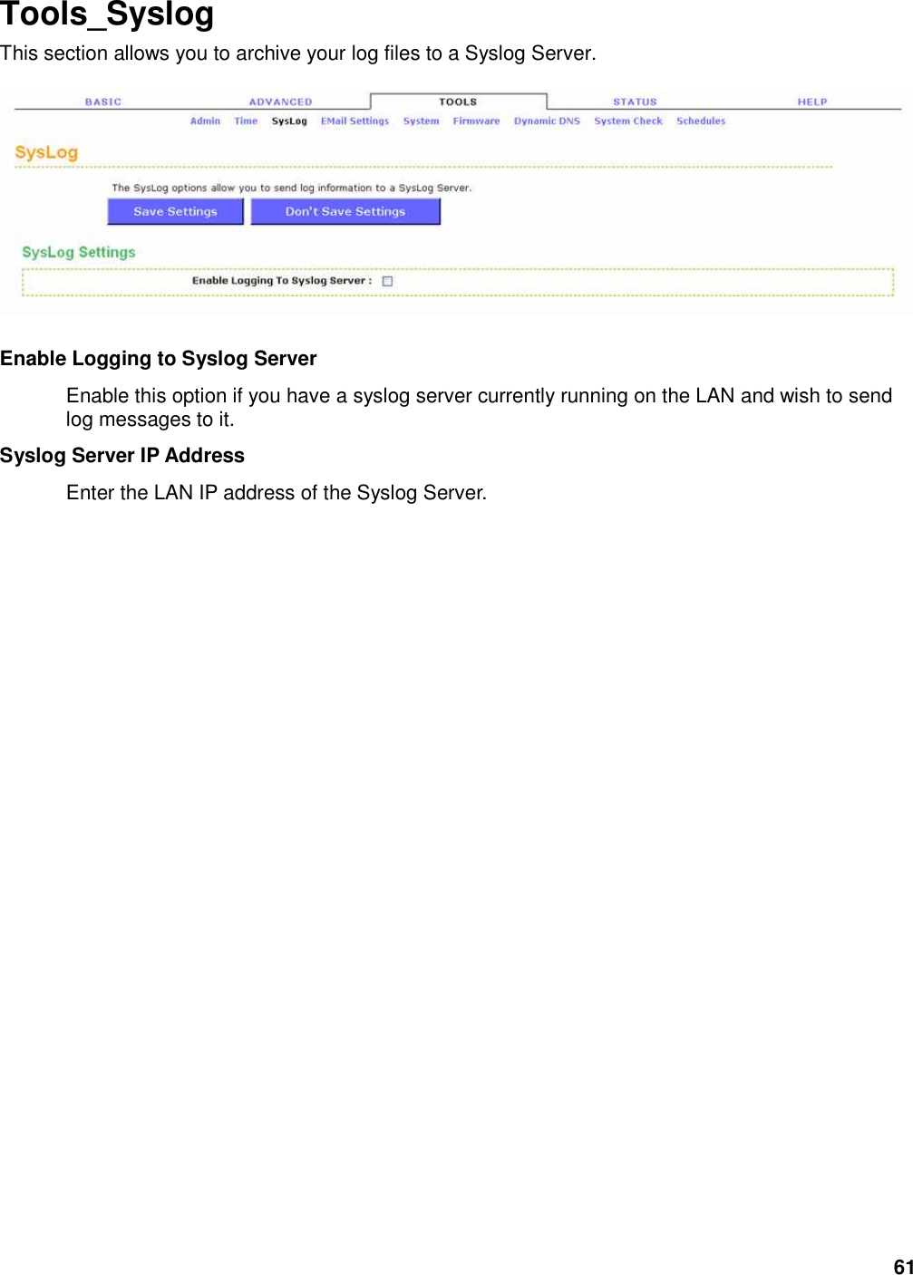 61 Tools_Syslog This section allows you to archive your log files to a Syslog Server.      Enable Logging to Syslog Server   Enable this option if you have a syslog server currently running on the LAN and wish to send log messages to it.   Syslog Server IP Address   Enter the LAN IP address of the Syslog Server.    