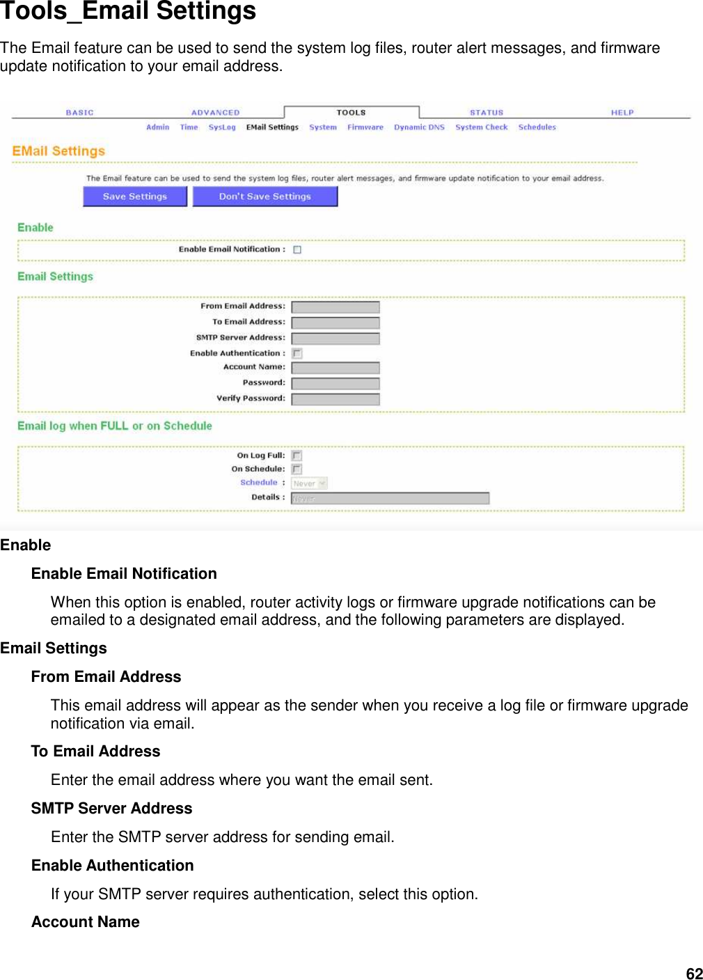 62 Tools_Email Settings The Email feature can be used to send the system log files, router alert messages, and firmware update notification to your email address.   Enable   Enable Email Notification   When this option is enabled, router activity logs or firmware upgrade notifications can be emailed to a designated email address, and the following parameters are displayed.   Email Settings   From Email Address   This email address will appear as the sender when you receive a log file or firmware upgrade notification via email.   To Email Address   Enter the email address where you want the email sent.   SMTP Server Address   Enter the SMTP server address for sending email.   Enable Authentication   If your SMTP server requires authentication, select this option.   Account Name   