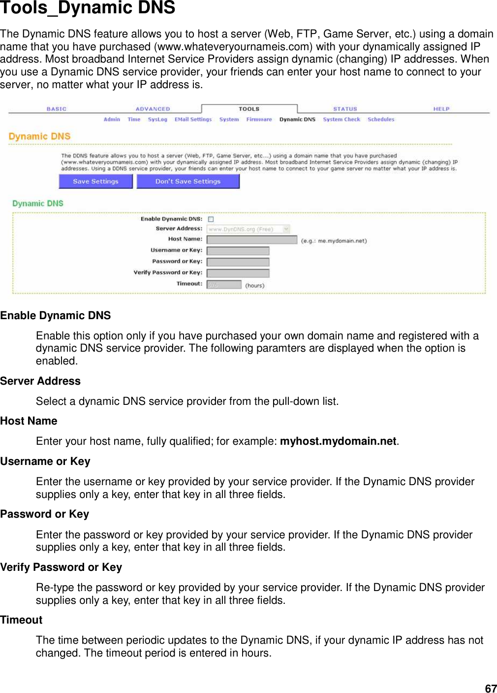 67 Tools_Dynamic DNS The Dynamic DNS feature allows you to host a server (Web, FTP, Game Server, etc.) using a domain name that you have purchased (www.whateveryournameis.com) with your dynamically assigned IP address. Most broadband Internet Service Providers assign dynamic (changing) IP addresses. When you use a Dynamic DNS service provider, your friends can enter your host name to connect to your server, no matter what your IP address is.  Enable Dynamic DNS   Enable this option only if you have purchased your own domain name and registered with a dynamic DNS service provider. The following paramters are displayed when the option is enabled.   Server Address   Select a dynamic DNS service provider from the pull-down list.   Host Name   Enter your host name, fully qualified; for example: myhost.mydomain.net.   Username or Key   Enter the username or key provided by your service provider. If the Dynamic DNS provider supplies only a key, enter that key in all three fields.   Password or Key   Enter the password or key provided by your service provider. If the Dynamic DNS provider supplies only a key, enter that key in all three fields.   Verify Password or Key   Re-type the password or key provided by your service provider. If the Dynamic DNS provider supplies only a key, enter that key in all three fields.   Timeout   The time between periodic updates to the Dynamic DNS, if your dynamic IP address has not changed. The timeout period is entered in hours.   