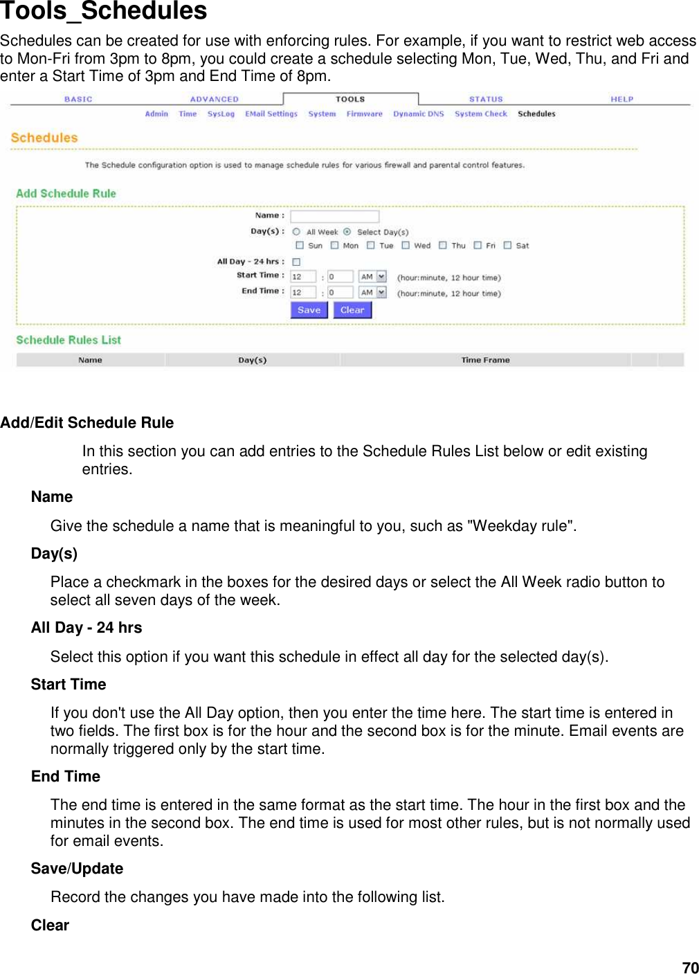 70 Tools_Schedules Schedules can be created for use with enforcing rules. For example, if you want to restrict web access to Mon-Fri from 3pm to 8pm, you could create a schedule selecting Mon, Tue, Wed, Thu, and Fri and enter a Start Time of 3pm and End Time of 8pm.      Add/Edit Schedule Rule   In this section you can add entries to the Schedule Rules List below or edit existing entries.   Name   Give the schedule a name that is meaningful to you, such as &quot;Weekday rule&quot;.   Day(s)   Place a checkmark in the boxes for the desired days or select the All Week radio button to select all seven days of the week.   All Day - 24 hrs   Select this option if you want this schedule in effect all day for the selected day(s).   Start Time   If you don&apos;t use the All Day option, then you enter the time here. The start time is entered in two fields. The first box is for the hour and the second box is for the minute. Email events are normally triggered only by the start time.   End Time   The end time is entered in the same format as the start time. The hour in the first box and the minutes in the second box. The end time is used for most other rules, but is not normally used for email events.   Save/Update   Record the changes you have made into the following list.   Clear   