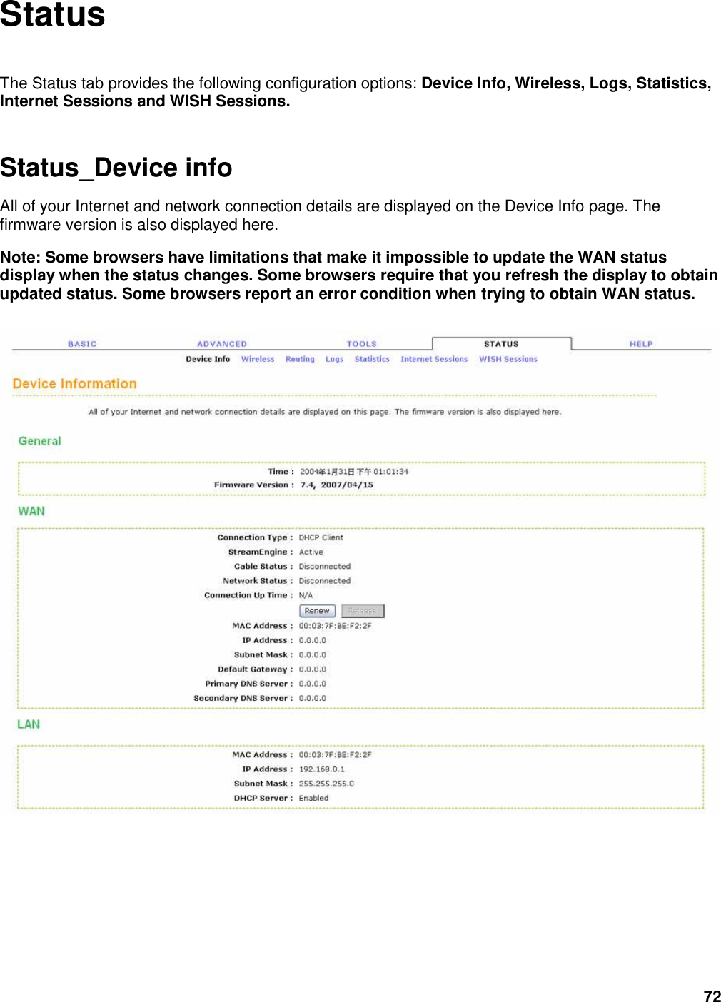 72 Status  The Status tab provides the following configuration options: Device Info, Wireless, Logs, Statistics, Internet Sessions and WISH Sessions. Status_Device info All of your Internet and network connection details are displayed on the Device Info page. The firmware version is also displayed here.   Note: Some browsers have limitations that make it impossible to update the WAN status display when the status changes. Some browsers require that you refresh the display to obtain updated status. Some browsers report an error condition when trying to obtain WAN status.    