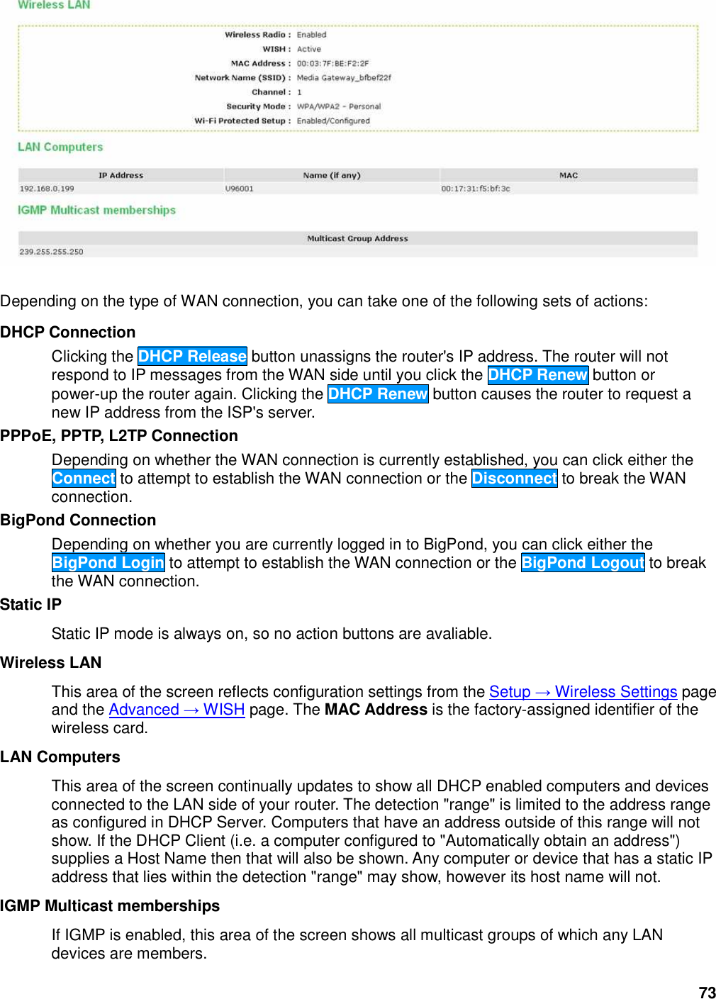 73   Depending on the type of WAN connection, you can take one of the following sets of actions:   DHCP Connection   Clicking the DHCP Release button unassigns the router&apos;s IP address. The router will not respond to IP messages from the WAN side until you click the DHCP Renew button or power-up the router again. Clicking the DHCP Renew button causes the router to request a new IP address from the ISP&apos;s server.   PPPoE, PPTP, L2TP Connection   Depending on whether the WAN connection is currently established, you can click either the Connect to attempt to establish the WAN connection or the Disconnect to break the WAN connection.   BigPond Connection   Depending on whether you are currently logged in to BigPond, you can click either the BigPond Login to attempt to establish the WAN connection or the BigPond Logout to break the WAN connection.   Static IP   Static IP mode is always on, so no action buttons are avaliable.   Wireless LAN   This area of the screen reflects configuration settings from the Setup → Wireless Settings page and the Advanced → WISH page. The MAC Address is the factory-assigned identifier of the wireless card.   LAN Computers   This area of the screen continually updates to show all DHCP enabled computers and devices connected to the LAN side of your router. The detection &quot;range&quot; is limited to the address range as configured in DHCP Server. Computers that have an address outside of this range will not show. If the DHCP Client (i.e. a computer configured to &quot;Automatically obtain an address&quot;) supplies a Host Name then that will also be shown. Any computer or device that has a static IP address that lies within the detection &quot;range&quot; may show, however its host name will not.   IGMP Multicast memberships   If IGMP is enabled, this area of the screen shows all multicast groups of which any LAN devices are members.   