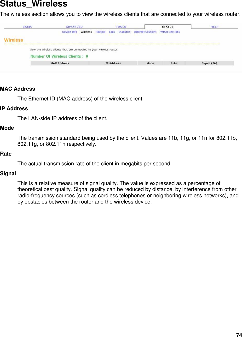 74 Status_Wireless The wireless section allows you to view the wireless clients that are connected to your wireless router.     MAC Address   The Ethernet ID (MAC address) of the wireless client.   IP Address   The LAN-side IP address of the client.   Mode   The transmission standard being used by the client. Values are 11b, 11g, or 11n for 802.11b, 802.11g, or 802.11n respectively.   Rate   The actual transmission rate of the client in megabits per second.   Signal   This is a relative measure of signal quality. The value is expressed as a percentage of theoretical best quality. Signal quality can be reduced by distance, by interference from other radio-frequency sources (such as cordless telephones or neighboring wireless networks), and by obstacles between the router and the wireless device.   