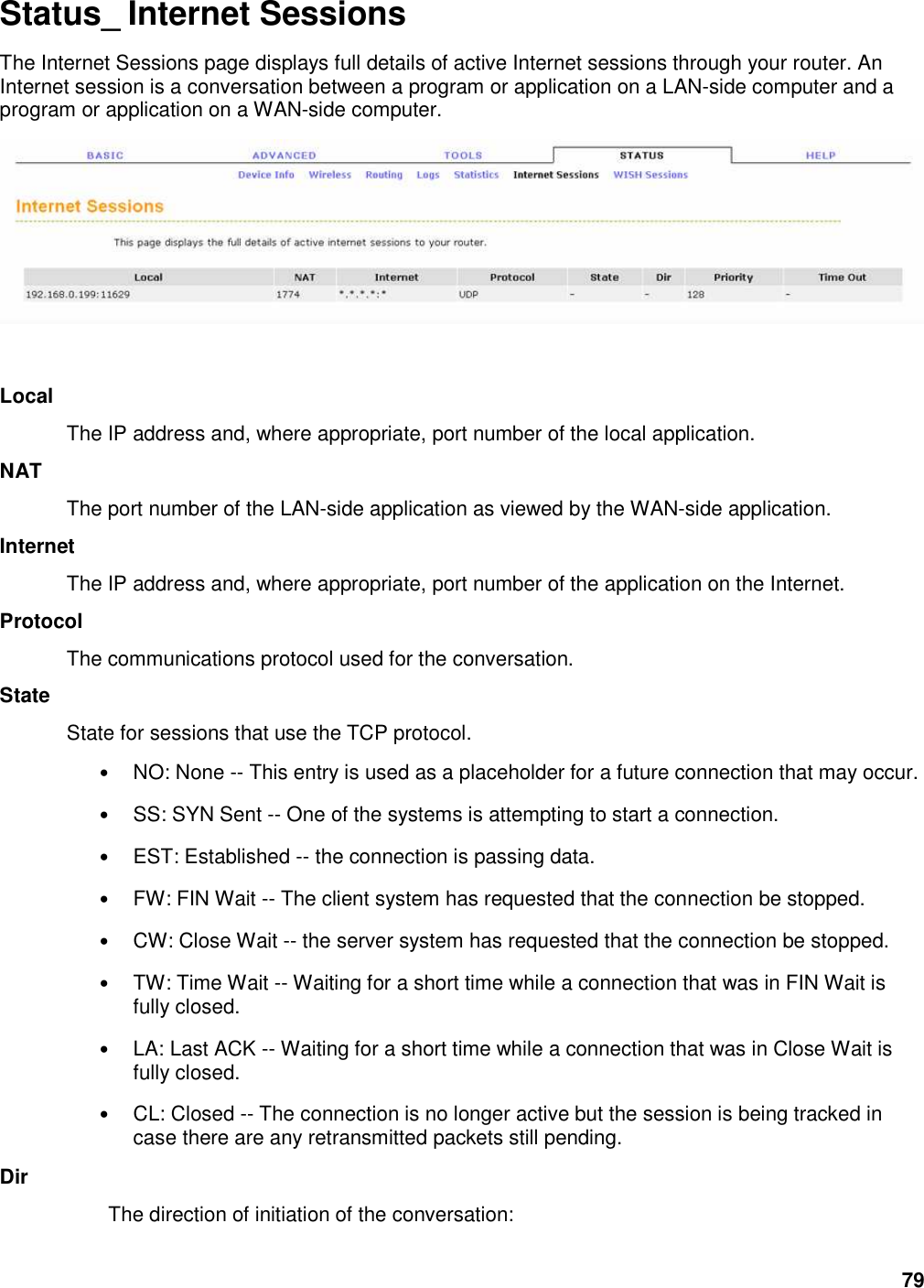 79 Status_ Internet Sessions The Internet Sessions page displays full details of active Internet sessions through your router. An Internet session is a conversation between a program or application on a LAN-side computer and a program or application on a WAN-side computer.    Local   The IP address and, where appropriate, port number of the local application.   NAT   The port number of the LAN-side application as viewed by the WAN-side application.   Internet   The IP address and, where appropriate, port number of the application on the Internet.   Protocol   The communications protocol used for the conversation.   State   State for sessions that use the TCP protocol.   • NO: None -- This entry is used as a placeholder for a future connection that may occur.   • SS: SYN Sent -- One of the systems is attempting to start a connection.   • EST: Established -- the connection is passing data.   • FW: FIN Wait -- The client system has requested that the connection be stopped.   • CW: Close Wait -- the server system has requested that the connection be stopped.   • TW: Time Wait -- Waiting for a short time while a connection that was in FIN Wait is fully closed.   • LA: Last ACK -- Waiting for a short time while a connection that was in Close Wait is fully closed.   • CL: Closed -- The connection is no longer active but the session is being tracked in case there are any retransmitted packets still pending.   Dir   The direction of initiation of the conversation:   