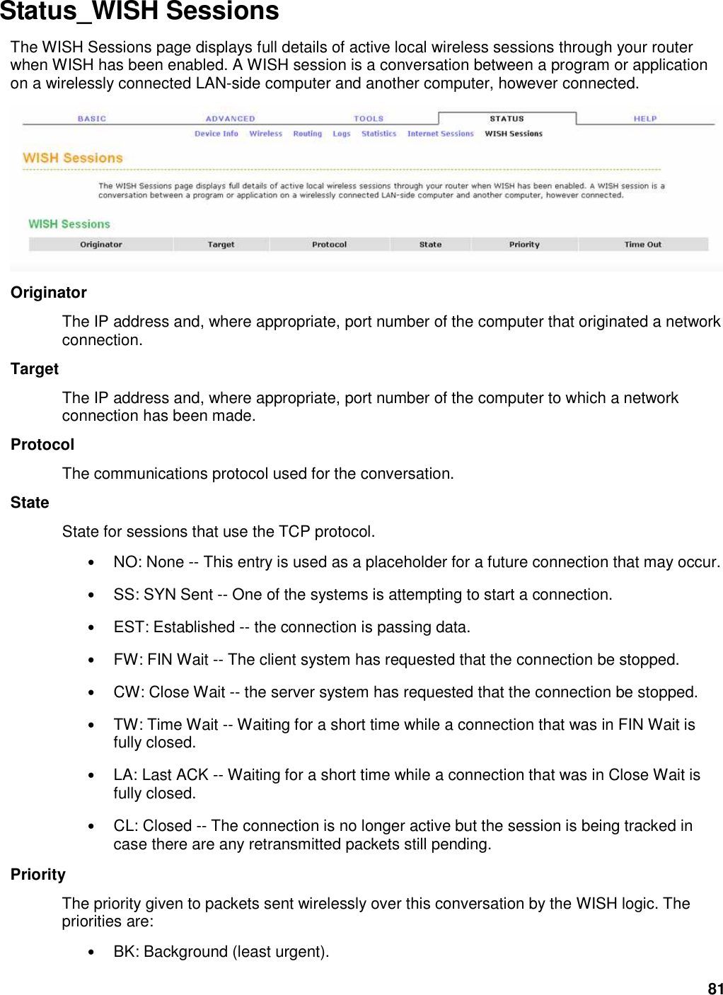 81 Status_WISH Sessions   The WISH Sessions page displays full details of active local wireless sessions through your router when WISH has been enabled. A WISH session is a conversation between a program or application on a wirelessly connected LAN-side computer and another computer, however connected.    Originator   The IP address and, where appropriate, port number of the computer that originated a network connection.   Target   The IP address and, where appropriate, port number of the computer to which a network connection has been made.   Protocol   The communications protocol used for the conversation.   State   State for sessions that use the TCP protocol.   • NO: None -- This entry is used as a placeholder for a future connection that may occur.   • SS: SYN Sent -- One of the systems is attempting to start a connection.   • EST: Established -- the connection is passing data.   • FW: FIN Wait -- The client system has requested that the connection be stopped.   • CW: Close Wait -- the server system has requested that the connection be stopped.   • TW: Time Wait -- Waiting for a short time while a connection that was in FIN Wait is fully closed.   • LA: Last ACK -- Waiting for a short time while a connection that was in Close Wait is fully closed.   • CL: Closed -- The connection is no longer active but the session is being tracked in case there are any retransmitted packets still pending.   Priority   The priority given to packets sent wirelessly over this conversation by the WISH logic. The priorities are:   • BK: Background (least urgent).   
