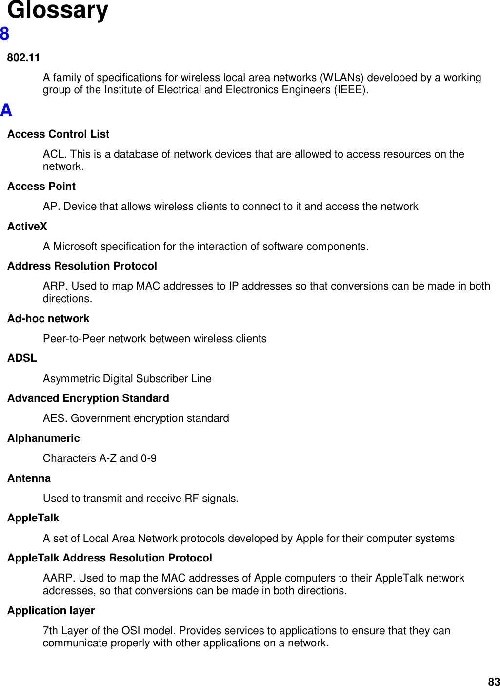 83 Glossary 8 802.11 A family of specifications for wireless local area networks (WLANs) developed by a working group of the Institute of Electrical and Electronics Engineers (IEEE).   A Access Control List ACL. This is a database of network devices that are allowed to access resources on the network. Access Point AP. Device that allows wireless clients to connect to it and access the network ActiveX A Microsoft specification for the interaction of software components.   Address Resolution Protocol ARP. Used to map MAC addresses to IP addresses so that conversions can be made in both directions. Ad-hoc network Peer-to-Peer network between wireless clients ADSL Asymmetric Digital Subscriber Line Advanced Encryption Standard AES. Government encryption standard Alphanumeric Characters A-Z and 0-9 Antenna Used to transmit and receive RF signals. AppleTalk A set of Local Area Network protocols developed by Apple for their computer systems AppleTalk Address Resolution Protocol AARP. Used to map the MAC addresses of Apple computers to their AppleTalk network addresses, so that conversions can be made in both directions. Application layer 7th Layer of the OSI model. Provides services to applications to ensure that they can communicate properly with other applications on a network. 