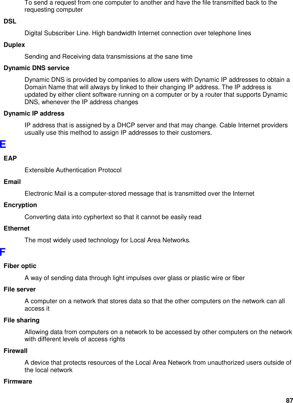 87 To send a request from one computer to another and have the file transmitted back to the requesting computer DSL Digital Subscriber Line. High bandwidth Internet connection over telephone lines Duplex Sending and Receiving data transmissions at the sane time Dynamic DNS service Dynamic DNS is provided by companies to allow users with Dynamic IP addresses to obtain a Domain Name that will always by linked to their changing IP address. The IP address is updated by either client software running on a computer or by a router that supports Dynamic DNS, whenever the IP address changes Dynamic IP address IP address that is assigned by a DHCP server and that may change. Cable Internet providers usually use this method to assign IP addresses to their customers. E EAP Extensible Authentication Protocol Email Electronic Mail is a computer-stored message that is transmitted over the Internet Encryption Converting data into cyphertext so that it cannot be easily read Ethernet The most widely used technology for Local Area Networks.   F Fiber optic A way of sending data through light impulses over glass or plastic wire or fiber File server A computer on a network that stores data so that the other computers on the network can all access it File sharing Allowing data from computers on a network to be accessed by other computers on the network with different levels of access rights Firewall A device that protects resources of the Local Area Network from unauthorized users outside of the local network Firmware 