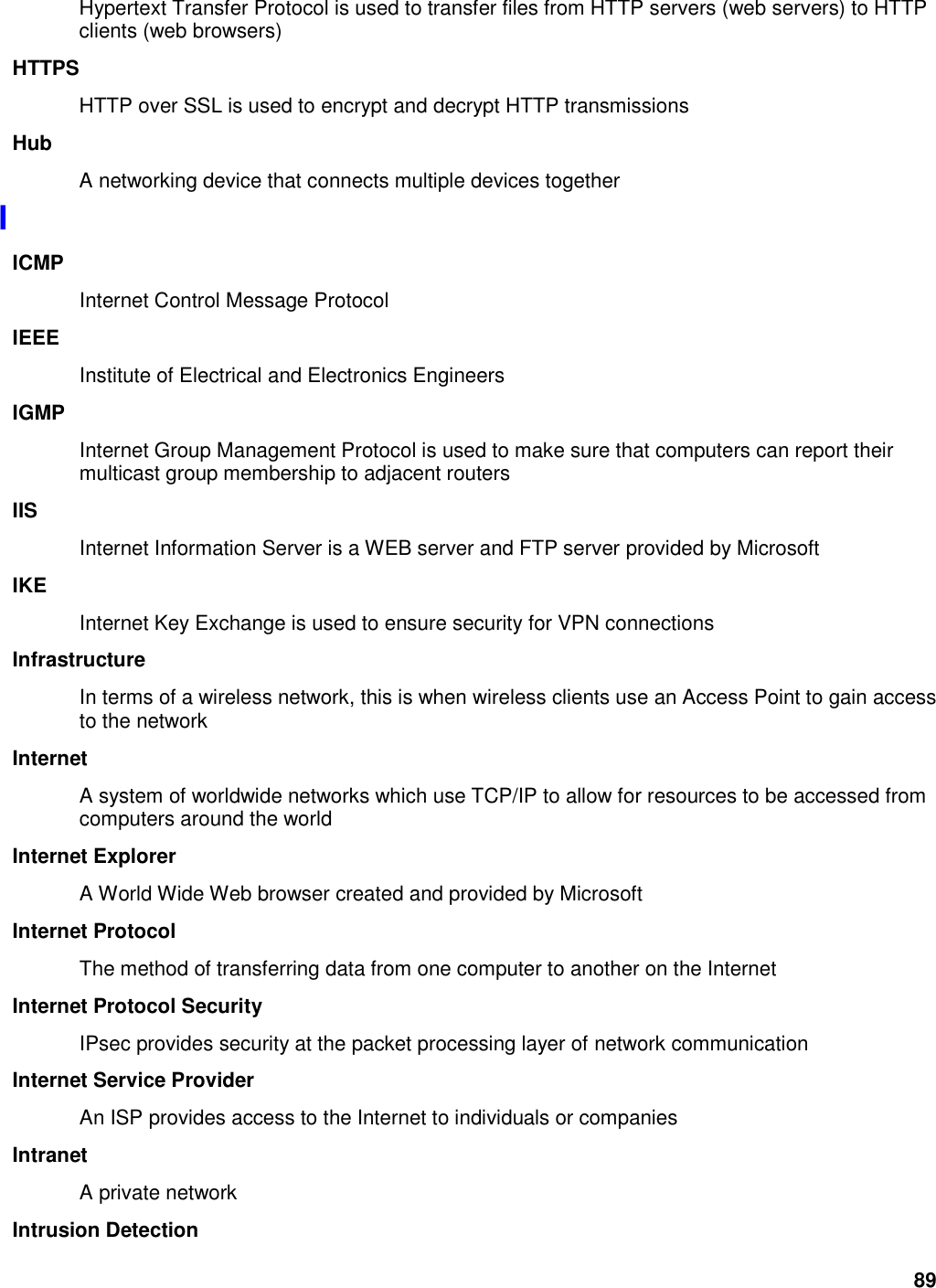 89 Hypertext Transfer Protocol is used to transfer files from HTTP servers (web servers) to HTTP clients (web browsers) HTTPS HTTP over SSL is used to encrypt and decrypt HTTP transmissions Hub A networking device that connects multiple devices together I ICMP Internet Control Message Protocol IEEE Institute of Electrical and Electronics Engineers IGMP Internet Group Management Protocol is used to make sure that computers can report their multicast group membership to adjacent routers IIS Internet Information Server is a WEB server and FTP server provided by Microsoft IKE Internet Key Exchange is used to ensure security for VPN connections Infrastructure In terms of a wireless network, this is when wireless clients use an Access Point to gain access to the network Internet A system of worldwide networks which use TCP/IP to allow for resources to be accessed from computers around the world Internet Explorer A World Wide Web browser created and provided by Microsoft Internet Protocol The method of transferring data from one computer to another on the Internet Internet Protocol Security IPsec provides security at the packet processing layer of network communication Internet Service Provider An ISP provides access to the Internet to individuals or companies Intranet A private network Intrusion Detection 
