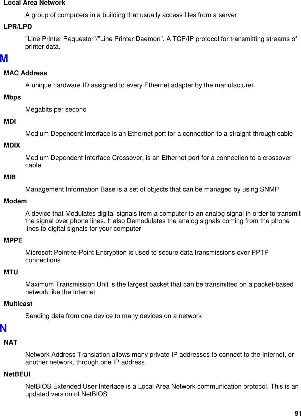 91 Local Area Network A group of computers in a building that usually access files from a server LPR/LPD &quot;Line Printer Requestor&quot;/&quot;Line Printer Daemon&quot;. A TCP/IP protocol for transmitting streams of printer data.   M MAC Address A unique hardware ID assigned to every Ethernet adapter by the manufacturer.   Mbps Megabits per second MDI Medium Dependent Interface is an Ethernet port for a connection to a straight-through cable MDIX Medium Dependent Interface Crossover, is an Ethernet port for a connection to a crossover cable MIB Management Information Base is a set of objects that can be managed by using SNMP Modem A device that Modulates digital signals from a computer to an analog signal in order to transmit the signal over phone lines. It also Demodulates the analog signals coming from the phone lines to digital signals for your computer MPPE Microsoft Point-to-Point Encryption is used to secure data transmissions over PPTP connections MTU Maximum Transmission Unit is the largest packet that can be transmitted on a packet-based network like the Internet Multicast Sending data from one device to many devices on a network N NAT Network Address Translation allows many private IP addresses to connect to the Internet, or another network, through one IP address NetBEUI NetBIOS Extended User Interface is a Local Area Network communication protocol. This is an updated version of NetBIOS 