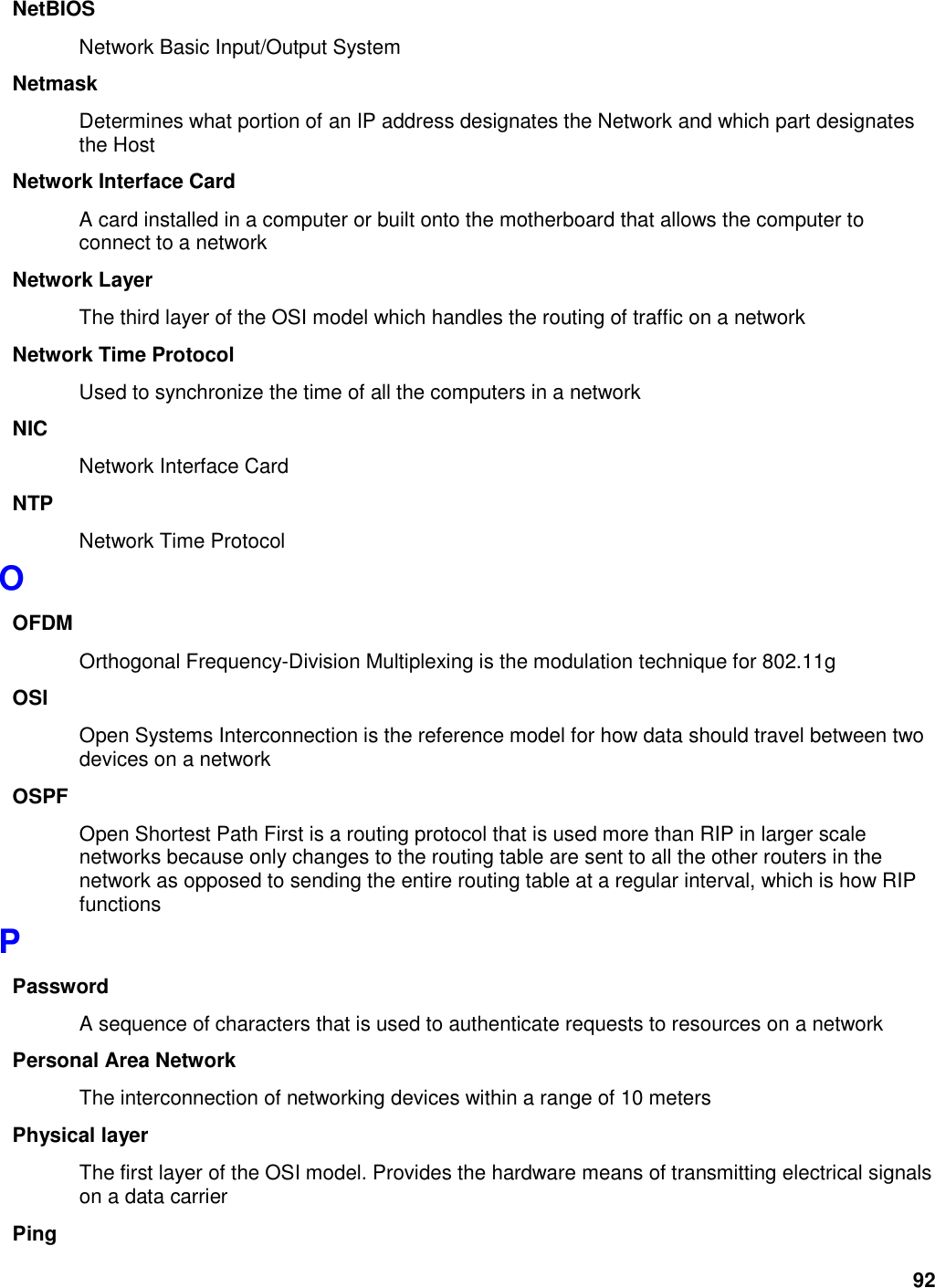 92 NetBIOS Network Basic Input/Output System Netmask Determines what portion of an IP address designates the Network and which part designates the Host Network Interface Card A card installed in a computer or built onto the motherboard that allows the computer to connect to a network Network Layer The third layer of the OSI model which handles the routing of traffic on a network Network Time Protocol Used to synchronize the time of all the computers in a network NIC Network Interface Card NTP Network Time Protocol O OFDM Orthogonal Frequency-Division Multiplexing is the modulation technique for 802.11g OSI Open Systems Interconnection is the reference model for how data should travel between two devices on a network OSPF Open Shortest Path First is a routing protocol that is used more than RIP in larger scale networks because only changes to the routing table are sent to all the other routers in the network as opposed to sending the entire routing table at a regular interval, which is how RIP functions P Password A sequence of characters that is used to authenticate requests to resources on a network Personal Area Network The interconnection of networking devices within a range of 10 meters Physical layer The first layer of the OSI model. Provides the hardware means of transmitting electrical signals on a data carrier Ping 