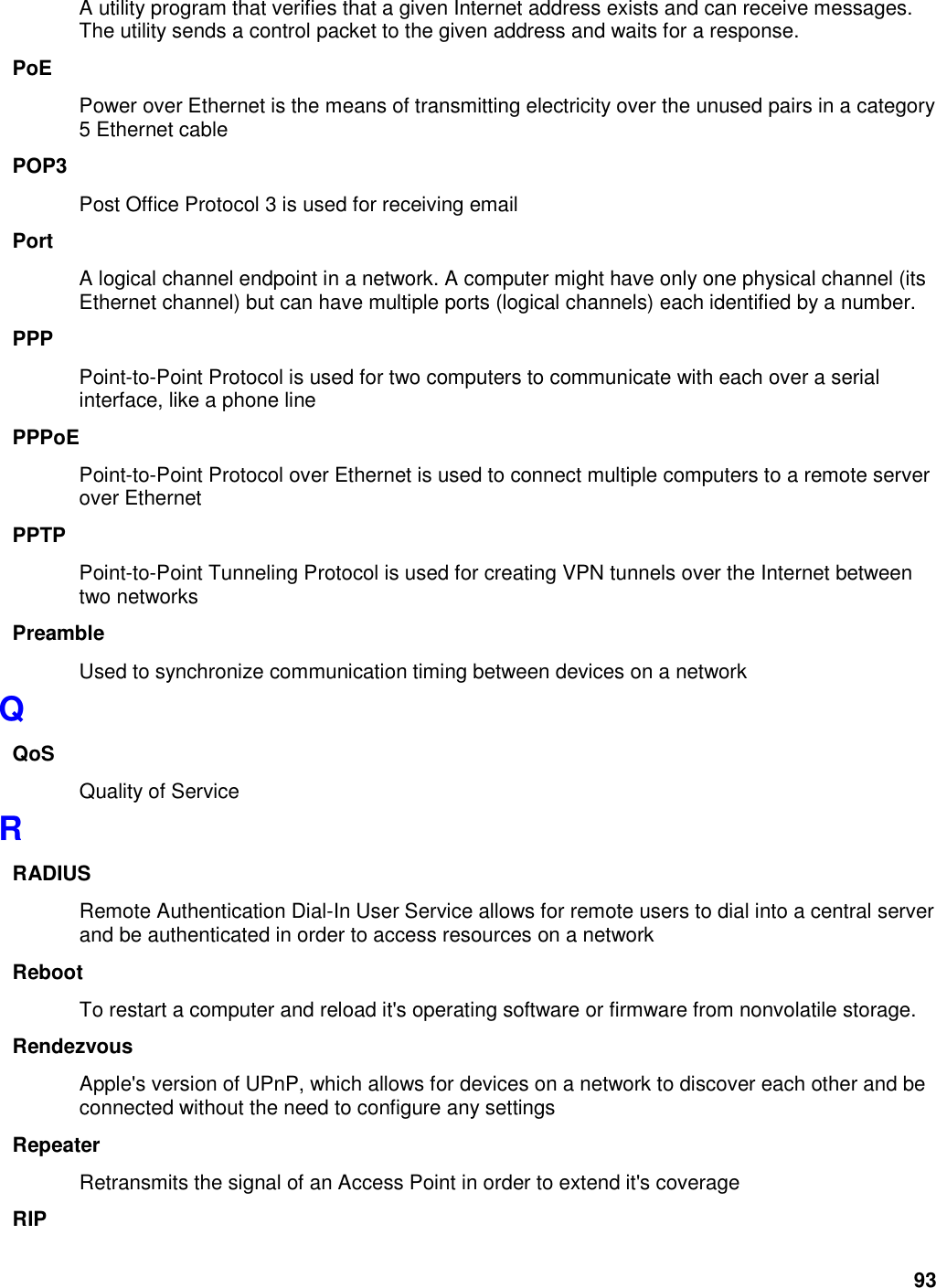 93 A utility program that verifies that a given Internet address exists and can receive messages. The utility sends a control packet to the given address and waits for a response.   PoE Power over Ethernet is the means of transmitting electricity over the unused pairs in a category 5 Ethernet cable POP3 Post Office Protocol 3 is used for receiving email Port A logical channel endpoint in a network. A computer might have only one physical channel (its Ethernet channel) but can have multiple ports (logical channels) each identified by a number.   PPP Point-to-Point Protocol is used for two computers to communicate with each over a serial interface, like a phone line PPPoE Point-to-Point Protocol over Ethernet is used to connect multiple computers to a remote server over Ethernet PPTP Point-to-Point Tunneling Protocol is used for creating VPN tunnels over the Internet between two networks Preamble Used to synchronize communication timing between devices on a network Q QoS Quality of Service R RADIUS Remote Authentication Dial-In User Service allows for remote users to dial into a central server and be authenticated in order to access resources on a network Reboot To restart a computer and reload it&apos;s operating software or firmware from nonvolatile storage.   Rendezvous Apple&apos;s version of UPnP, which allows for devices on a network to discover each other and be connected without the need to configure any settings Repeater Retransmits the signal of an Access Point in order to extend it&apos;s coverage RIP 