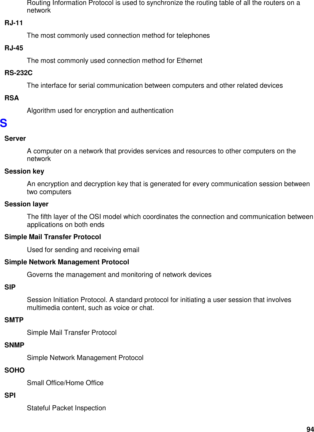 94 Routing Information Protocol is used to synchronize the routing table of all the routers on a network RJ-11 The most commonly used connection method for telephones RJ-45 The most commonly used connection method for Ethernet RS-232C The interface for serial communication between computers and other related devices RSA Algorithm used for encryption and authentication S Server A computer on a network that provides services and resources to other computers on the network Session key An encryption and decryption key that is generated for every communication session between two computers Session layer The fifth layer of the OSI model which coordinates the connection and communication between applications on both ends Simple Mail Transfer Protocol Used for sending and receiving email Simple Network Management Protocol Governs the management and monitoring of network devices SIP Session Initiation Protocol. A standard protocol for initiating a user session that involves multimedia content, such as voice or chat.   SMTP Simple Mail Transfer Protocol SNMP Simple Network Management Protocol SOHO Small Office/Home Office SPI Stateful Packet Inspection 