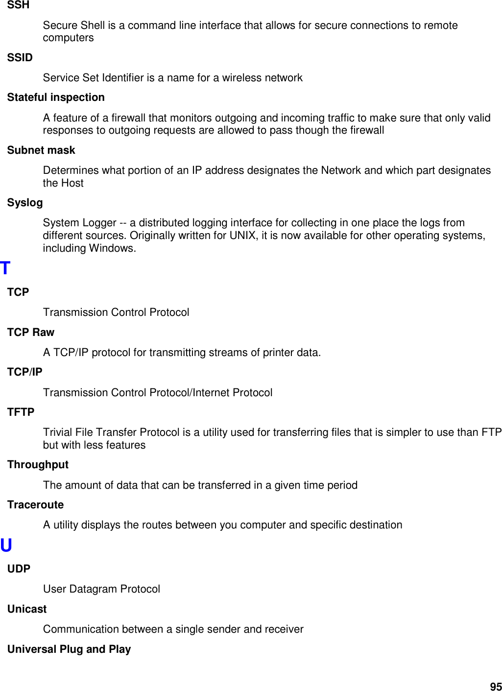 95 SSH Secure Shell is a command line interface that allows for secure connections to remote computers SSID Service Set Identifier is a name for a wireless network Stateful inspection A feature of a firewall that monitors outgoing and incoming traffic to make sure that only valid responses to outgoing requests are allowed to pass though the firewall Subnet mask Determines what portion of an IP address designates the Network and which part designates the Host Syslog System Logger -- a distributed logging interface for collecting in one place the logs from different sources. Originally written for UNIX, it is now available for other operating systems, including Windows.   T TCP Transmission Control Protocol TCP Raw A TCP/IP protocol for transmitting streams of printer data.   TCP/IP Transmission Control Protocol/Internet Protocol TFTP Trivial File Transfer Protocol is a utility used for transferring files that is simpler to use than FTP but with less features Throughput The amount of data that can be transferred in a given time period Traceroute A utility displays the routes between you computer and specific destination U UDP User Datagram Protocol Unicast Communication between a single sender and receiver Universal Plug and Play 