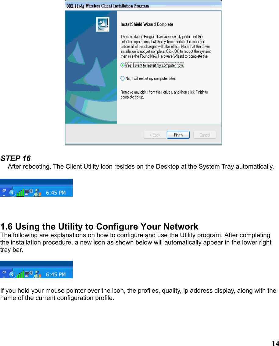  14  STEP 16 After rebooting, The Client Utility icon resides on the Desktop at the System Tray automatically.      1.6 Using the Utility to Configure Your Network The following are explanations on how to configure and use the Utility program. After completing the installation procedure, a new icon as shown below will automatically appear in the lower right tray bar.    If you hold your mouse pointer over the icon, the profiles, quality, ip address display, along with the name of the current configuration profile.   