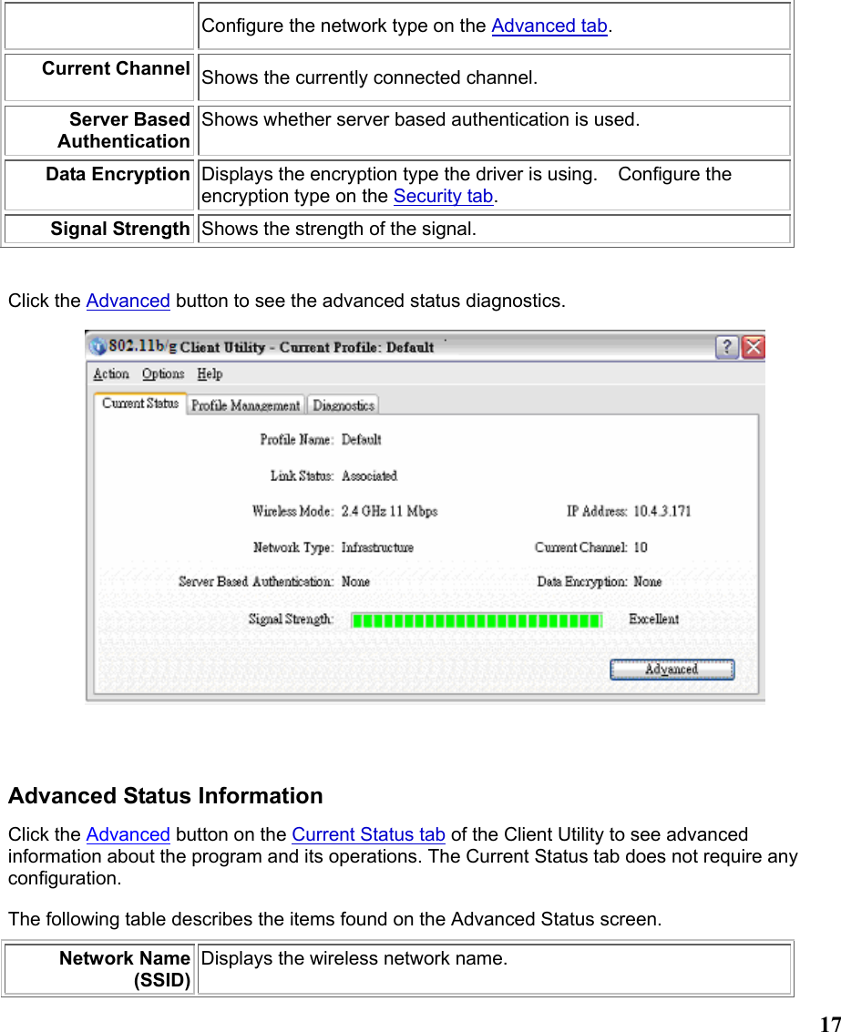  17Configure the network type on the Advanced tab. Current Channel Shows the currently connected channel. Server Based AuthenticationShows whether server based authentication is used. Data Encryption Displays the encryption type the driver is using.    Configure the encryption type on the Security tab.  Signal Strength Shows the strength of the signal.   Click the Advanced button to see the advanced status diagnostics.   Advanced Status Information Click the Advanced button on the Current Status tab of the Client Utility to see advanced information about the program and its operations. The Current Status tab does not require any configuration. The following table describes the items found on the Advanced Status screen. Network Name (SSID)Displays the wireless network name.   