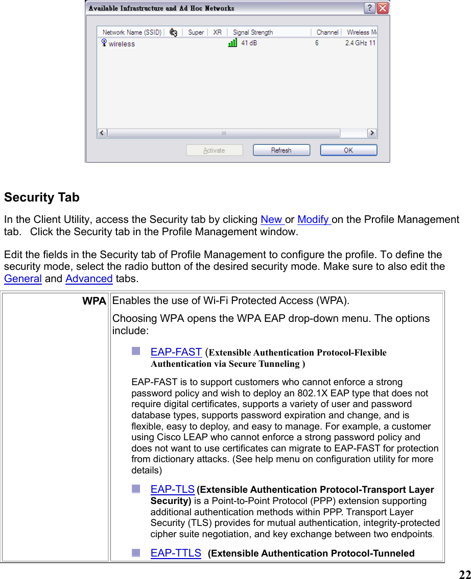  22  Security Tab In the Client Utility, access the Security tab by clicking New or Modify on the Profile Management tab.   Click the Security tab in the Profile Management window.  Edit the fields in the Security tab of Profile Management to configure the profile. To define the security mode, select the radio button of the desired security mode. Make sure to also edit the General and Advanced tabs.  WPA Enables the use of Wi-Fi Protected Access (WPA).   Choosing WPA opens the WPA EAP drop-down menu. The options include:  EAP-FAST (Extensible Authentication Protocol-Flexible Authentication via Secure Tunneling )  EAP-FAST is to support customers who cannot enforce a strong password policy and wish to deploy an 802.1X EAP type that does not require digital certificates, supports a variety of user and password database types, supports password expiration and change, and is flexible, easy to deploy, and easy to manage. For example, a customer using Cisco LEAP who cannot enforce a strong password policy and does not want to use certificates can migrate to EAP-FAST for protection from dictionary attacks. (See help menu on configuration utility for more details)  EAP-TLS (Extensible Authentication Protocol-Transport Layer Security) is a Point-to-Point Protocol (PPP) extension supporting additional authentication methods within PPP. Transport Layer Security (TLS) provides for mutual authentication, integrity-protected cipher suite negotiation, and key exchange between two endpoints.  EAP-TTLS  (Extensible Authentication Protocol-Tunneled 